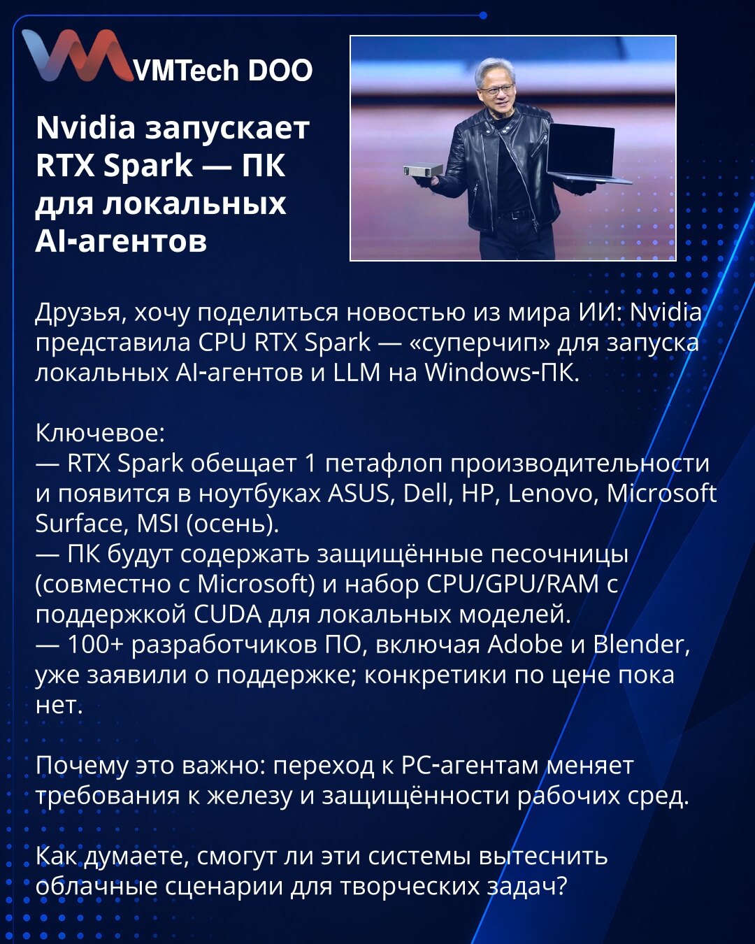 Nvidia pokreće RTX Spark — PC za lokalne AI agente

Prijatelji, želim da podelim vest iz sveta AI: Nvidia je predstavila CPU RTX Spark — „superčip“ za pokretanje lokalnih AI agenata i LLM na Windows PC.

Ključne tačke:
— RTX Spark obećava 1 petaflops performansi i pojaviće se u laptopima ASUS, Dell, HP, Lenovo, Microsoft Surface, MSI (jesen).
— PC će imati zaštićene peskove (u saradnji sa Microsoft) i kombinaciju CPU/GPU/RAM sa podrškom za CUDA za lokalne modele.
— Više od 100 programera softver