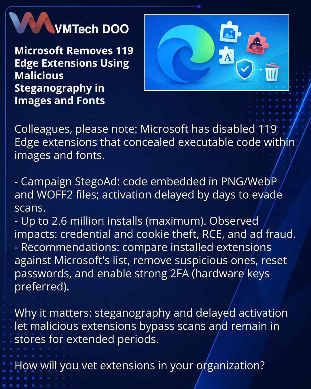 Microsoft uklonio 119 proširenja za Edge sa malicioznom steganografijom u slikama i fontovima

Kolege, želim da skrenem pažnju: u oblasti sajber bezbednosti Microsoft je onemogućio 119 Edge proširenja koja su skrivala izvršni kod u slikama i fontovima.

- Kampanja StegoAd: kod je bio smešten u PNG/WebP i WOFF2 fajlovima, aktiviran posle nekoliko dana da bi zaobišao provere.
- Do 2,6 miliona instalacija (maks.). Prijavljeni krađa kredencijala i kolačića, RCE i prevare u oglašavanju.
- Preporuke: