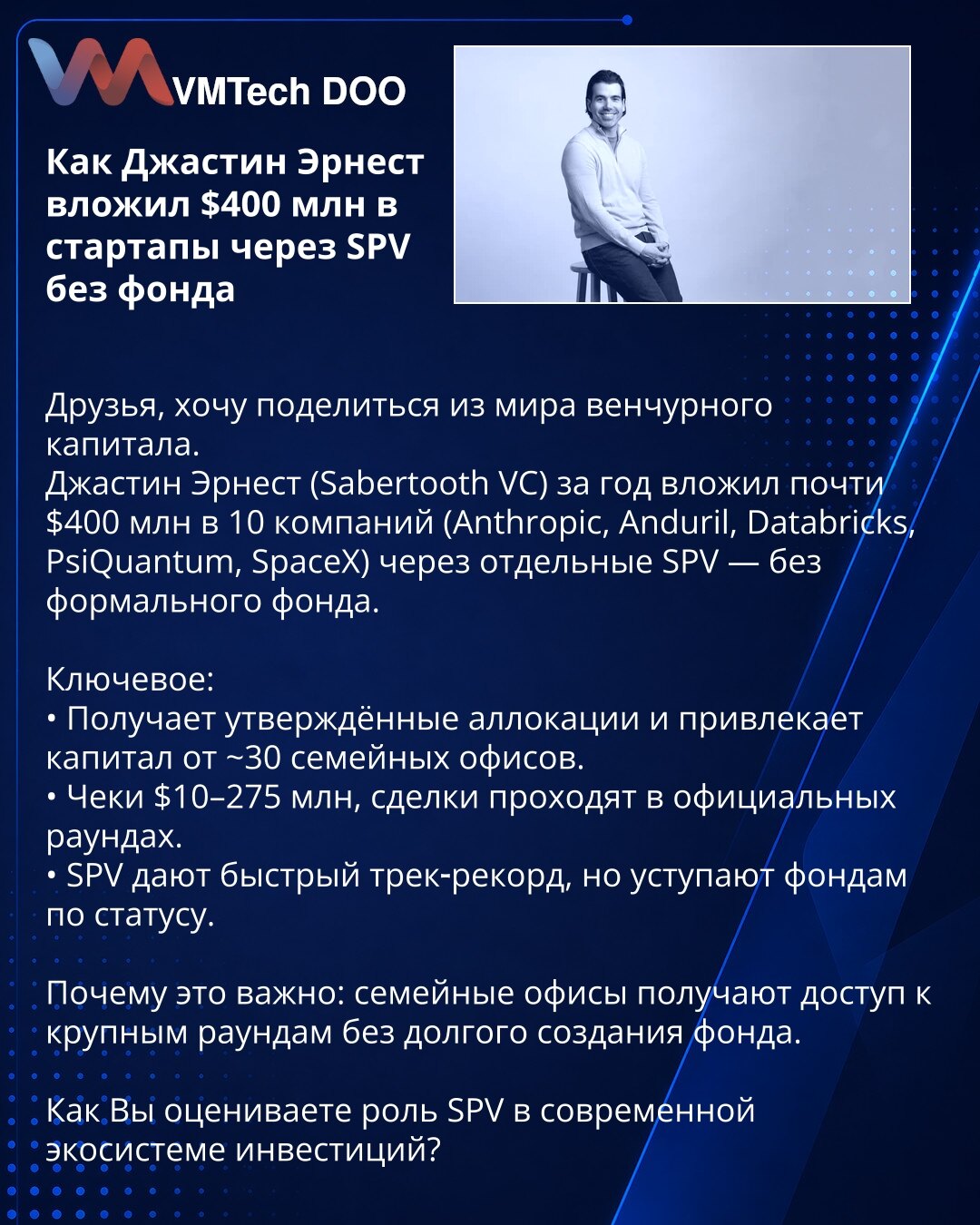 Kako je Justin Ernest uložio $400 mln u startape preko SPV bez fonda

Prijatelji, želim podeliti uvid iz sveta venture kapitala.
Justin Ernest (Sabertooth VC) je za godinu dana uložio skoro $400 mln u 10 kompanija (Anthropic, Anduril, Databricks, PsiQuantum, SpaceX) preko pojedinačnih SPV — bez formalnog fonda.

Ključne tačke:
• Dobija odobrene alokacije i privlači kapital od ~30 porodičnih ofisa.
• Čekovi $10–275 mln, transakcije se realizuju u zvaničnim rundama.
• SPV pružaju brz track-record,