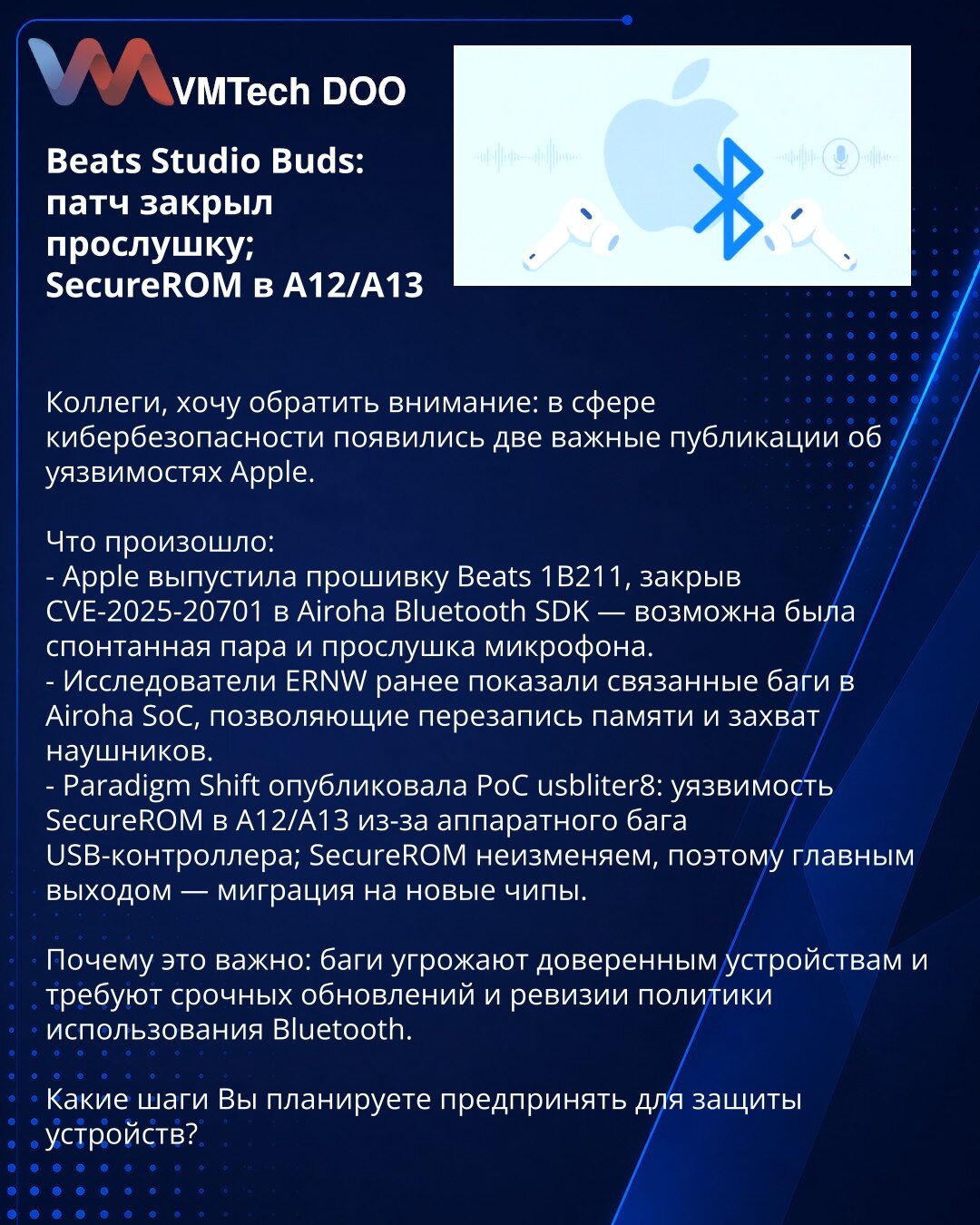 Beats Studio Buds: zakrpa za prisluškivanje; SecureROM na A12/A13

Kolege, želim da skrenem pažnju: u sajber bezbednosti pojavile su dve važne objave o ranjivostima Apple-a.

Šta se dogodilo:
- Apple objavio Beats firmware 1B211, zatvorivši CVE-2025-20701 u Airoha SDK — moguće spontano uparivanje i prisluškivanje mikrofona.
- ERNW prikazao propuste u Airoha SoC koji omogućavaju prepisivanje memorije i preuzimanje slušalica.
- Paradigm Shift objavio PoC usbliter8: SecureROM na A12/A13 ranjiv zbog