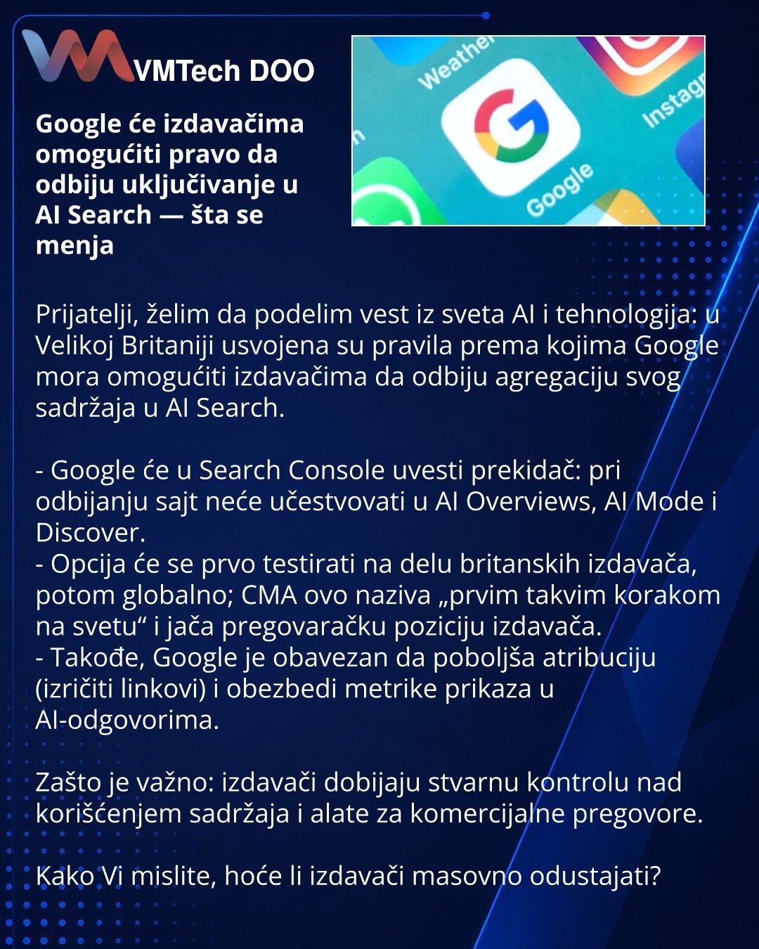 Google će izdavačima omogućiti pravo da odbiju uključivanje u AI Search — šta se menja

Prijatelji, želim da podelim vest iz sveta AI i tehnologija: u Velikoj Britaniji usvojena su pravila prema kojima Google mora omogućiti izdavačima da odbiju agregaciju svog sadržaja u AI Search.

- Google će u Search Console uvesti prekidač: pri odbijanju sajt neće učestvovati u AI Overviews, AI Mode i Discover.
- Opcija će se prvo testirati na delu britanskih izdavača, potom globalno; CMA ovo naziva „prvim t