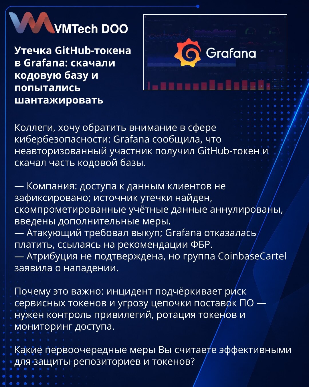 Curenje GitHub-tokena u Grafana: preuzeli bazu koda i pokušali ucenu

Kolege, želim da skrenem pažnju u oblasti sajber bezbednosti: Grafana je saopštila da je neovlašćeni akter pribavio GitHub-token i preuzeo deo baze koda.

— Kompanija: nema zabeleženog pristupa podacima klijenata; izvor curenja je pronađen, kompromitovani akreditivi su poništeni, uvedene su dodatne mere.
— Napadač je zahtevao otkupninu; Grafana je odbila da plati, pozivajući se na preporuke FBI.
— Atribucija nije potvrđena, al