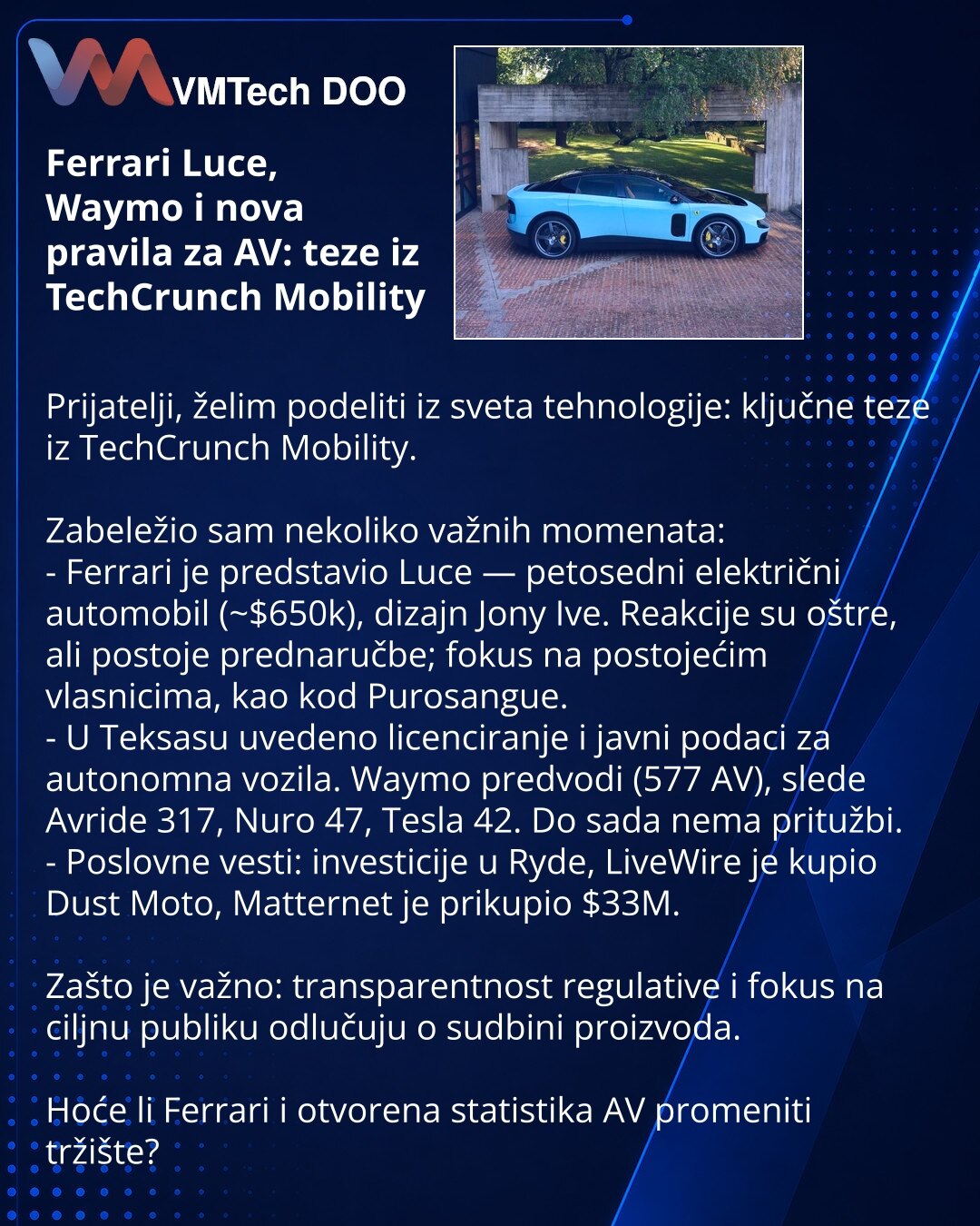 Ferrari Luce, Waymo i nova pravila za AV: teze iz TechCrunch Mobility

Prijatelji, želim podeliti iz sveta tehnologije: ključne teze iz TechCrunch Mobility.

Zabeležio sam nekoliko važnih momenata:
- Ferrari je predstavio Luce — petosedni električni automobil (~$650k), dizajn Jony Ive. Reakcije su oštre, ali postoje prednaručbe; fokus na postojećim vlasnicima, kao kod Purosangue.
- U Teksasu uvedeno licenciranje i javni podaci za autonomna vozila. Waymo predvodi (577 AV), slede Avride 317, Nuro