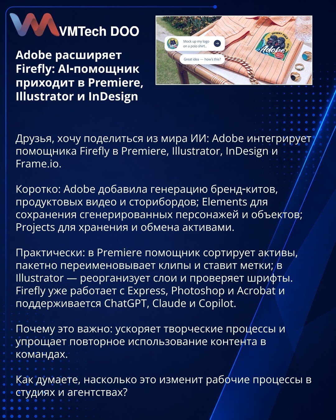 Adobe širi Firefly: AI-pomoćnik stiže u Premiere, Illustrator i InDesign

Poštovani, delim novosti iz sveta veštačke inteligencije: Adobe integriše pomoćnika Firefly u Premiere, Illustrator, InDesign i Frame.io.

Ukratko: Adobe je dodao generisanje brend-kitova, promotivnih videa i storyboarda; Elements za čuvanje generisanih likova i objekata; Projects za skladištenje i razmenu resursa.

Praktično: u Premiereu pomoćnik sortira resurse, masovno preimenuje klipove i postavlja oznake; u Illustrato