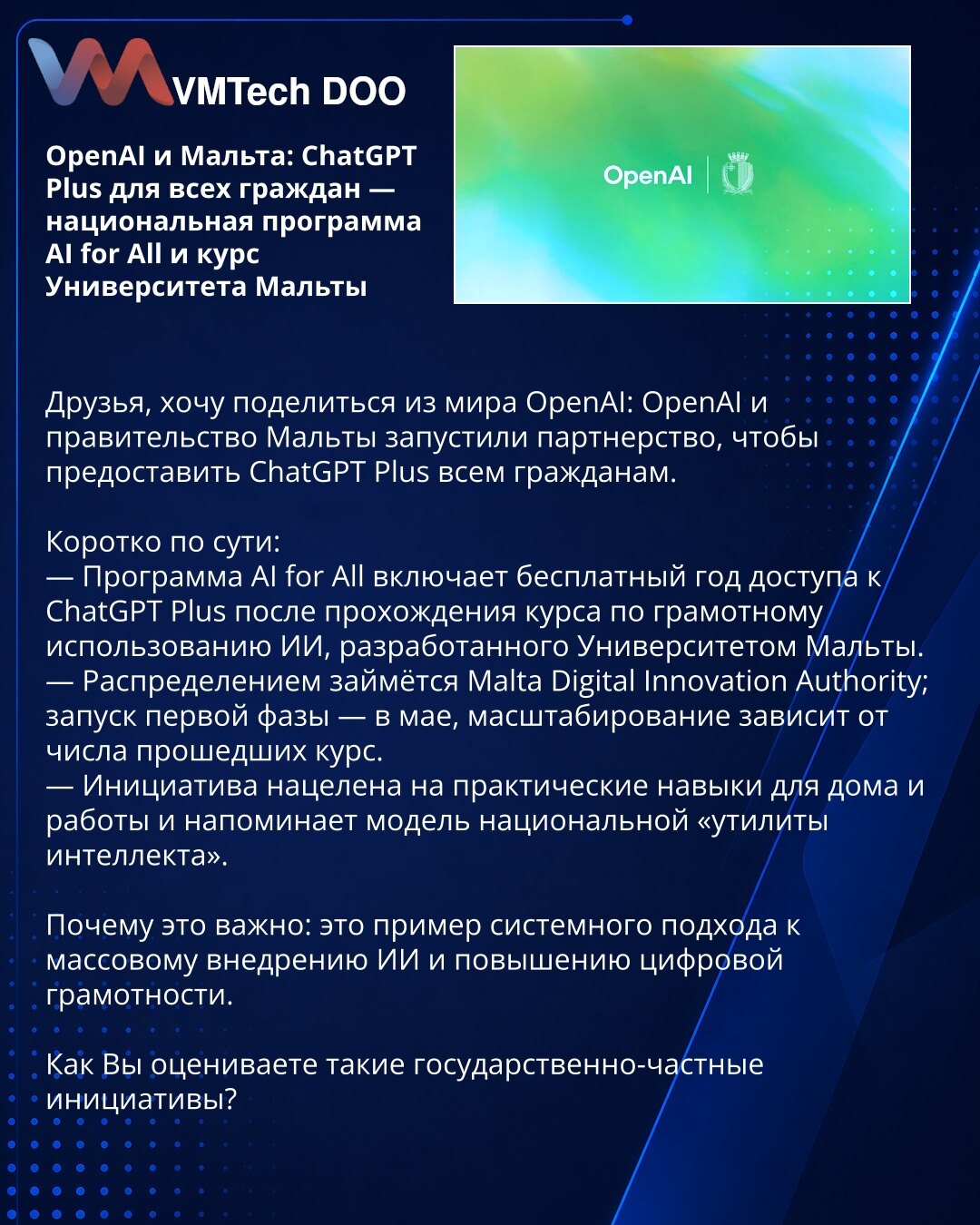 OpenAI i Malta: ChatGPT Plus za sve građane — nacionalni program AI for All i kurs Univerziteta Malte

Prijatelji, želim da podelim vest iz sveta OpenAI: OpenAI i vlada Malte pokrenuli su partnerstvo kako bi pružili ChatGPT Plus svim građanima.

Kratko:
— Program AI for All obezbeđuje godinu dana besplatnog pristupa ChatGPT Plus nakon završetka kursa o odgovornom korišćenju AI koji je razvio Univerzitet Malte.
— Distribucijom će upravljati Malta Digital Innovation Authority; prva faza počinje u