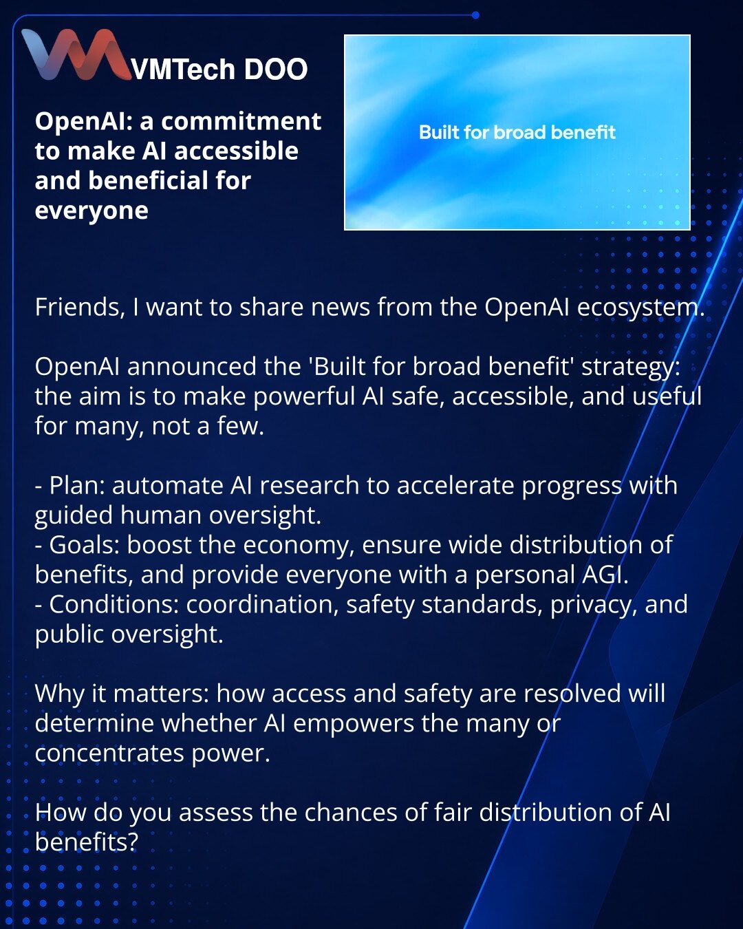 OpenAI: težnja da veštačka inteligencija bude dostupna i korisna za sve

Dragi prijatelji, želim podeliti vest iz OpenAI ekosistema.

OpenAI je objavila strategiju „Built for broad benefit": cilj je da moćna veštačka inteligencija bude bezbedna, dostupna i korisna za mnoge, a ne samo za odabrane.

- Plan: automatizovati istraživanja veštačke inteligencije kako bi se ubrzao napredak uz kontrolisano učešće ljudi.
- Ciljevi: ubrzanje ekonomije, široka distribucija koristi i pružanje personalnog AGI