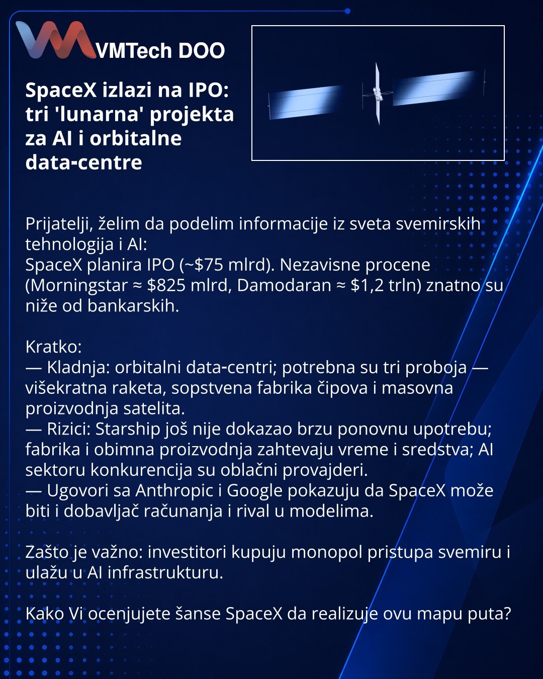 SpaceX izlazi na IPO: tri 'lunarna' projekta za AI i orbitalne data‑centre

Prijatelji, želim da podelim informacije iz sveta svemirskih tehnologija i AI:
SpaceX planira IPO (~$75 mlrd). Nezavisne procene (Morningstar ≈ $825 mlrd, Damodaran ≈ $1,2 trln) znatno su niže od bankarskih.

Kratko:
— Kladnja: orbitalni data‑centri; potrebna su tri proboja — višekratna raketa, sopstvena fabrika čipova i masovna proizvodnja satelita.
— Rizici: Starship još nije dokazao brzu ponovnu upotrebu; fabrika i ob