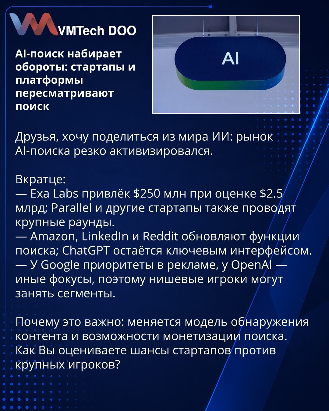 AI-pretraga dobija zamah: startapi i platforme preispituju pretragu

Poštovani, želim da podelim vesti iz sveta veštačke inteligencije: tržište AI-pretrage se naglo aktiviralo.

Ukratko:
— Exa Labs je prikupio $250M pri proceni od $2,5 mlrd; Parallel i drugi startapi takođe zatvaraju velike runde.
— Amazon, LinkedIn i Reddit unapređuju funkcije pretrage; ChatGPT ostaje ključni interfejs.
— Google ima prioritete u oglašavanju, OpenAI ima druge fokuse, pa nišni igrači mogu zauzeti određene segment