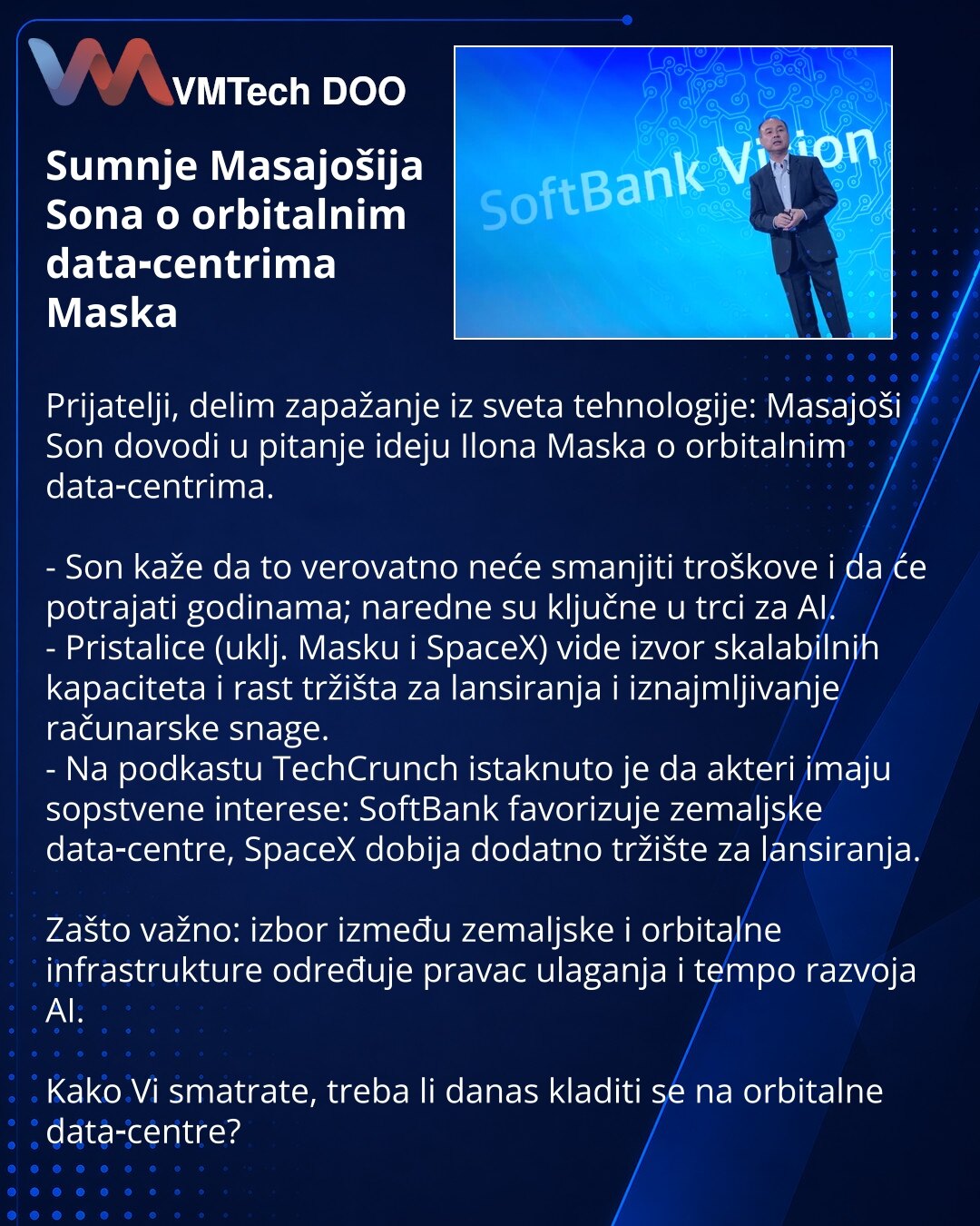 Sumnje Masajošija Sona o orbitalnim data‑centrima Maska

Prijatelji, delim zapažanje iz sveta tehnologije: Masajoši Son dovodi u pitanje ideju Ilona Maska o orbitalnim data‑centrima.

- Son kaže da to verovatno neće smanjiti troškove i da će potrajati godinama; naredne su ključne u trci za AI.
- Pristalice (uklj. Masku i SpaceX) vide izvor skalabilnih kapaciteta i rast tržišta za lansiranja i iznajmljivanje računarske snage.
- Na podkastu TechCrunch istaknuto je da akteri imaju sopstvene interes