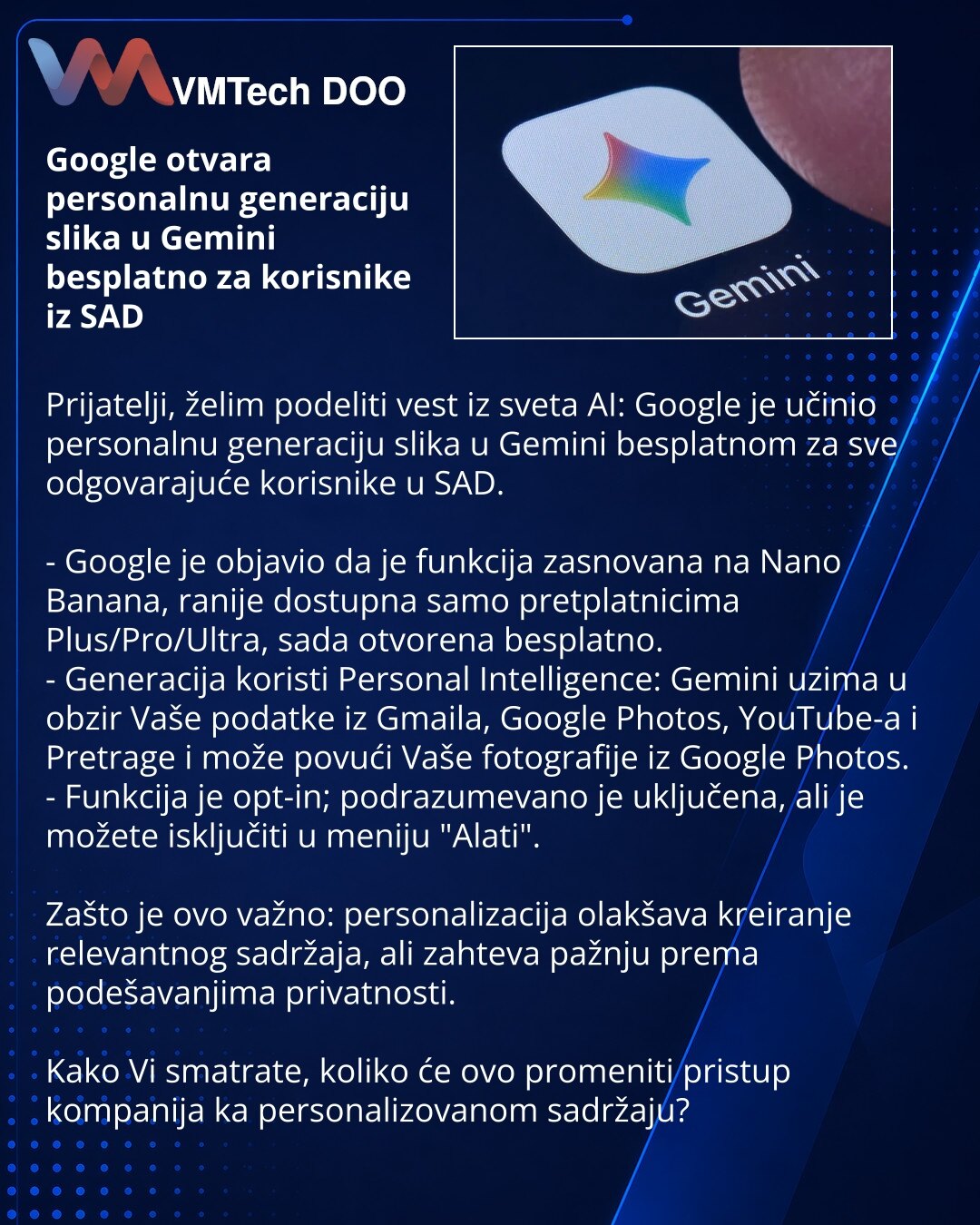 Google otvara personalnu generaciju slika u Gemini besplatno za korisnike iz SAD

Prijatelji, želim podeliti vest iz sveta AI: Google je učinio personalnu generaciju slika u Gemini besplatnom za sve odgovarajuće korisnike u SAD.

- Google je objavio da je funkcija zasnovana na Nano Banana, ranije dostupna samo pretplatnicima Plus/Pro/Ultra, sada otvorena besplatno.
- Generacija koristi Personal Intelligence: Gemini uzima u obzir Vaše podatke iz Gmaila, Google Photos, YouTube-a i Pretrage i može