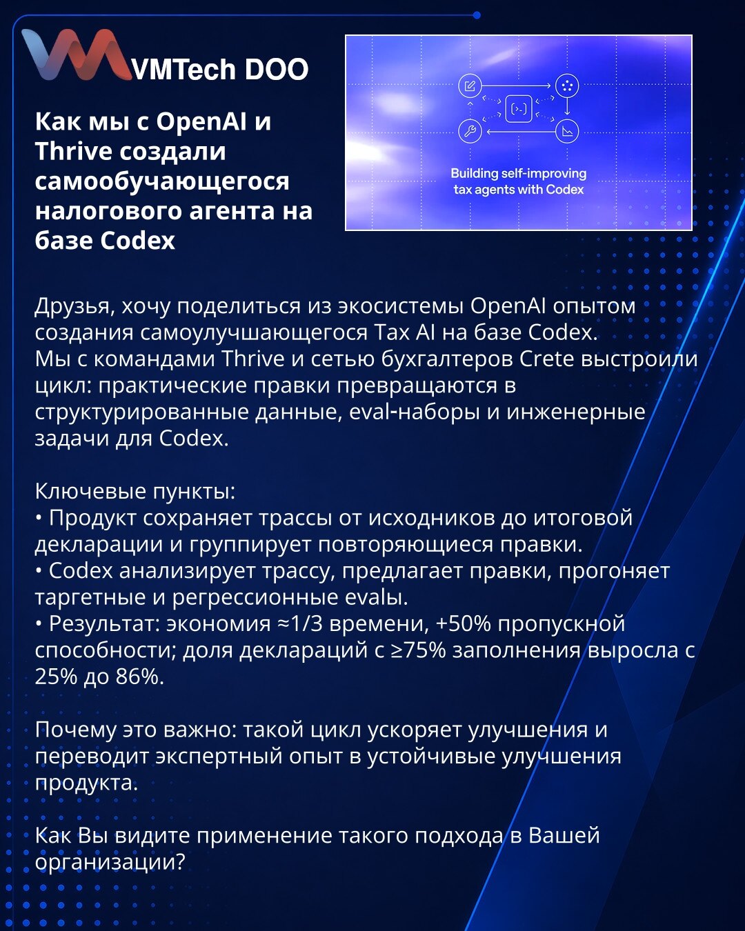 Kako smo s OpenAI i Thrive razvili samoučeći poreski agent na Codexu

Poštovani, želim da podelim iskustvo iz OpenAI ekosistema o stvaranju samopoboljšavajućeg poreskog AI zasnovanog na Codexu.
Sa timovima Thrive i mrežom knjigovođa Crete uspostavili smo ciklus u kojem praktične ispravke postaju strukturirani podaci, eval‑setovi i inženjerski zadaci za Codex.

Ključne tačke:
• Proizvod beleži staze od izvornika do prijave i grupiše ponovljene ispravke.
• Codex analizira stazu, predlaže ispravke