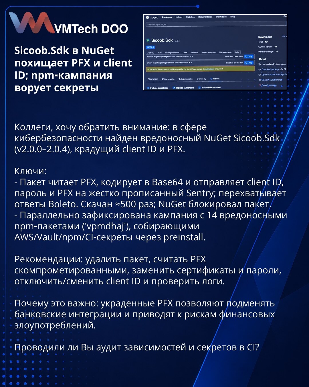 Sicoob.Sdk u NuGet krade PFX i client ID; npm kampanja krade tajne

Kolege, skrećem pažnju: otkriven je maliciozni NuGet paket Sicoob.Sdk (v2.0.0–2.0.4) koji krade client ID i PFX.

Ključne tačke:
- Paket čita PFX, enkoduje ga u Base64 i šalje client ID, lozinku i PFX na hardkodovan Sentry; presreće odgovore Boleto. Preuzet ≈500 puta — NuGet ga je blokirao.
- Paralelno je zabeležena kampanja sa 14 malicioznih npm paketa ('vpmdhaj') koji sakupljaju AWS/Vault/npm/CI‑tajne putem preinstall skripti.