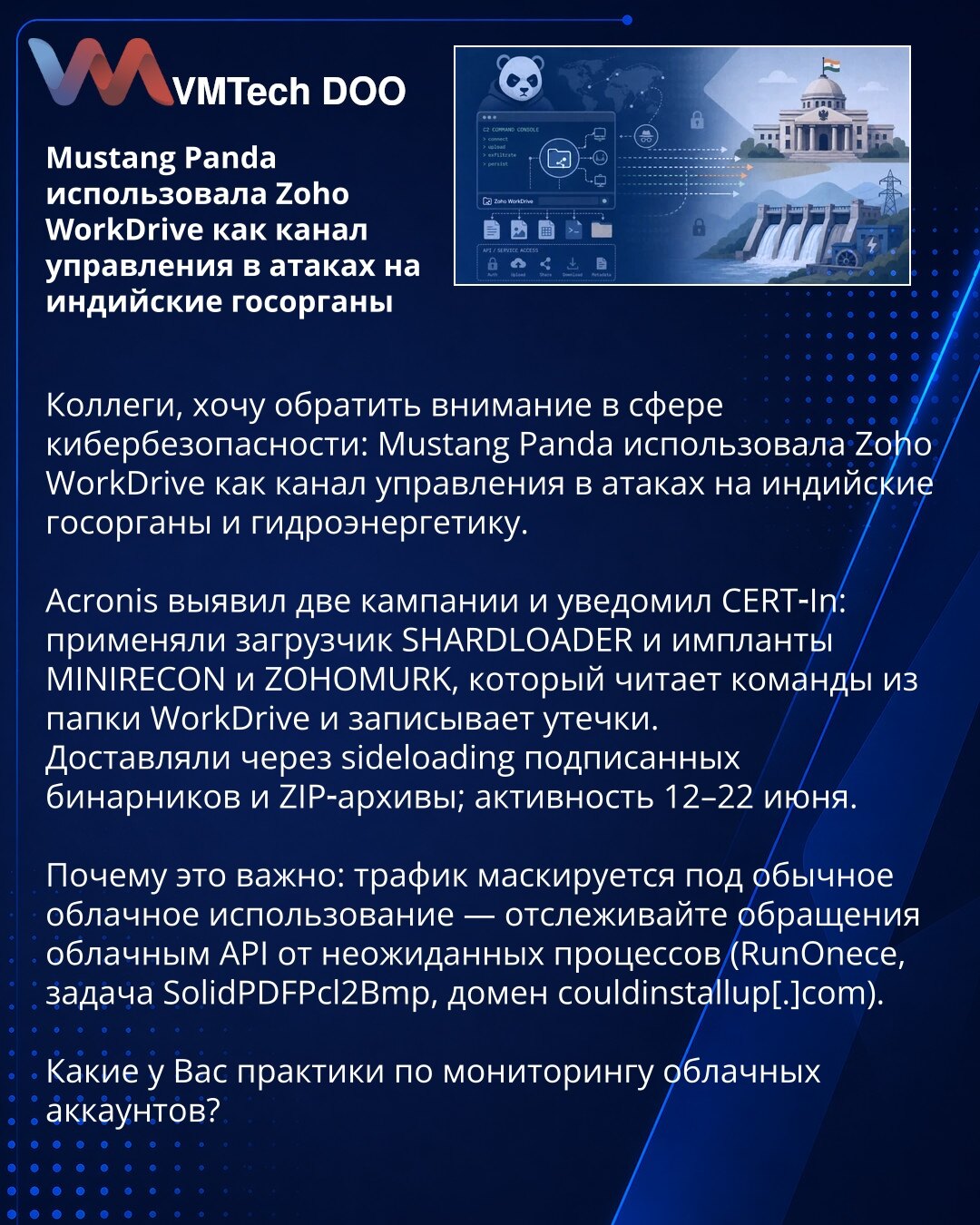 Mustang Panda je koristila Zoho WorkDrive kao kanal upravljanja u napadima na indijske državne organe

Kolege, želim da skrenem pažnju u oblasti sajber bezbednosti: Mustang Panda je koristila Zoho WorkDrive kao kanal upravljanja u napadima na indijske državne organe i hidroenergetski sektor.

Acronis je identifikovao dve kampanje i obavestio CERT‑In: koristili su loader SHARDLOADER i implante MINIRECON i ZOHOMURK, koji čita komande iz WorkDrive fascikle i beleži eksfiltracije. Dostavljali su ih