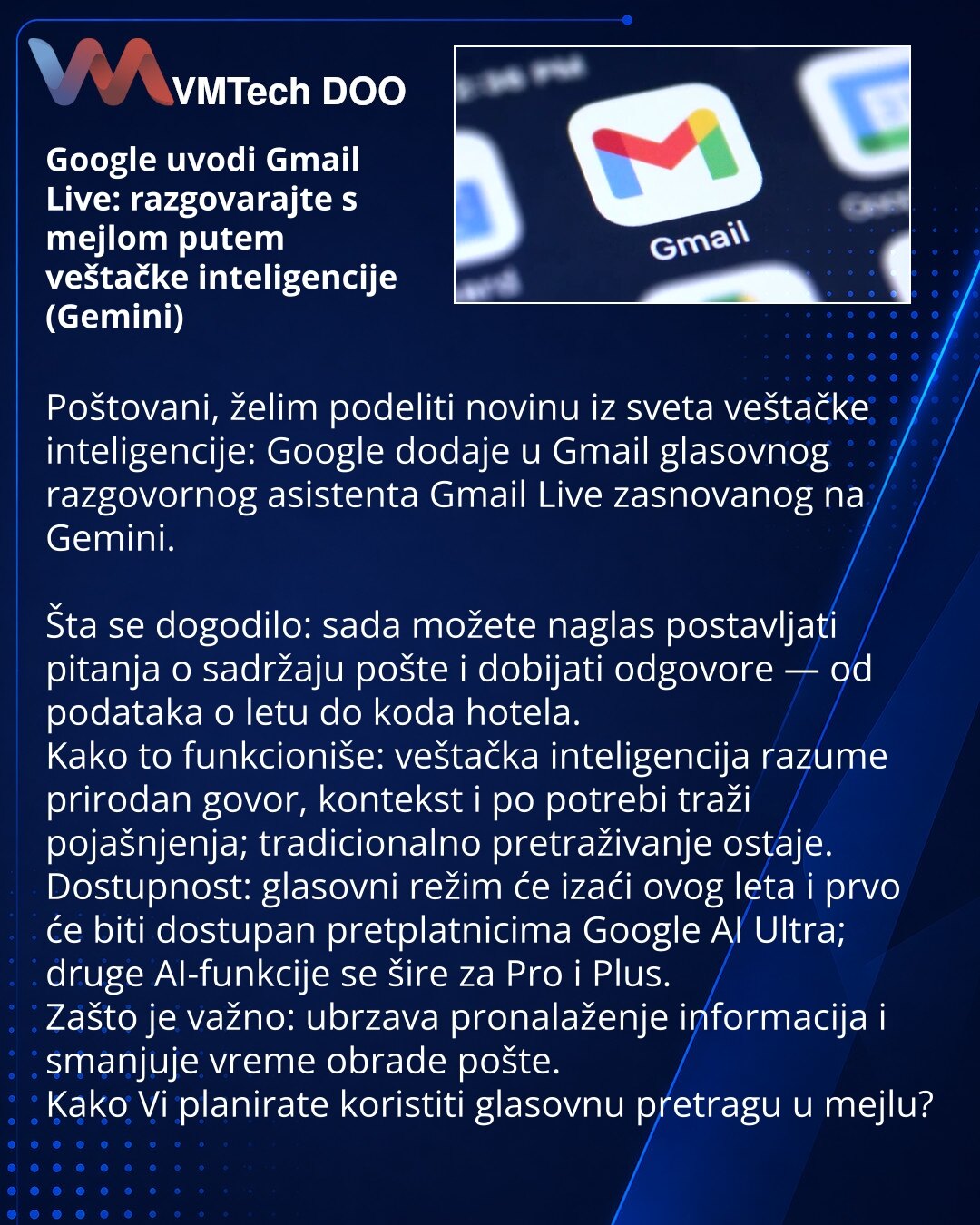 Google uvodi Gmail Live: razgovarajte s mejlom putem veštačke inteligencije (Gemini)

Poštovani, želim podeliti novinu iz sveta veštačke inteligencije: Google dodaje u Gmail glasovnog razgovornog asistenta Gmail Live zasnovanog na Gemini.

Šta se dogodilo: sada možete naglas postavljati pitanja o sadržaju pošte i dobijati odgovore — od podataka o letu do koda hotela.
Kako to funkcioniše: veštačka inteligencija razume prirodan govor, kontekst i po potrebi traži pojašnjenja; tradicionalno pretraži