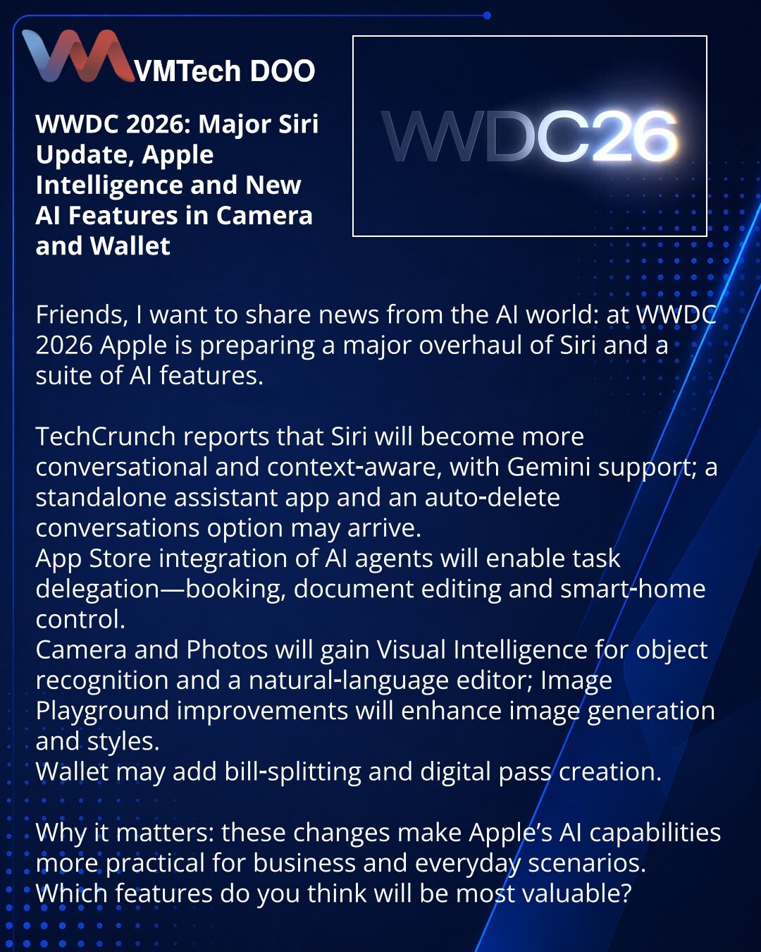 WWDC 2026: ažuriranje Siri, Apple Intelligence i nove AI-funkcije u Kameri i Walletu

Poštovani, na WWDC 2026 Apple priprema ažuriranje Siri i niz AI funkcija.

Prema TechCrunchu, Siri će biti razgovornija i kontekstualnija uz podršku Gemini; moguće izdvojeno aplikativno rešenje i automatsko brisanje razgovora.
Biće integrisan AI za delegiranje zadataka u App Store — rezervacije, uređivanje dokumenata, upravljanje pametnim domom.
U Kameri i Photos očekuje se Visual Intelligence za prepoznavanje