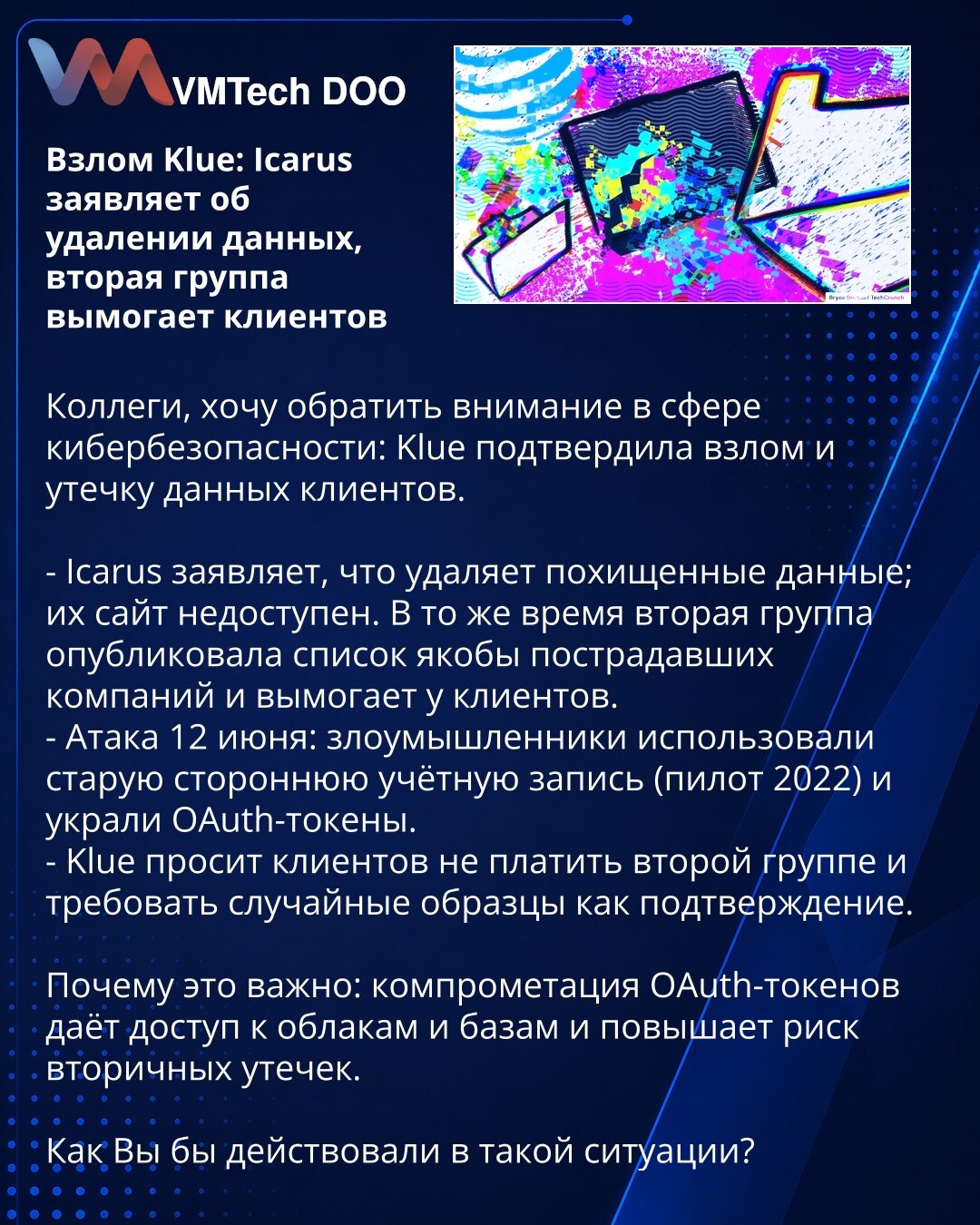 Vazlom Klue: Icarus tvrdi brisanje podataka, druga grupa ucenjuje klijente

Kolege, želim skrenuti pažnju u sferi sajber bezbednosti: Klue je potvrdio provalu i curenje podataka klijenata.

- Icarus tvrdi da briše ukradene podatke; njihov sajt nije dostupan. U isto vreme druga grupa objavila je spisak navodno pogođenih kompanija i ucenjuje klijente.
- Napad 12. juna: napadači su iskoristili staru spoljnu nalog (pilot 2022) i ukrali OAuth tokene.
- Klue moli klijente da ne plaćaju drugoj grupi i