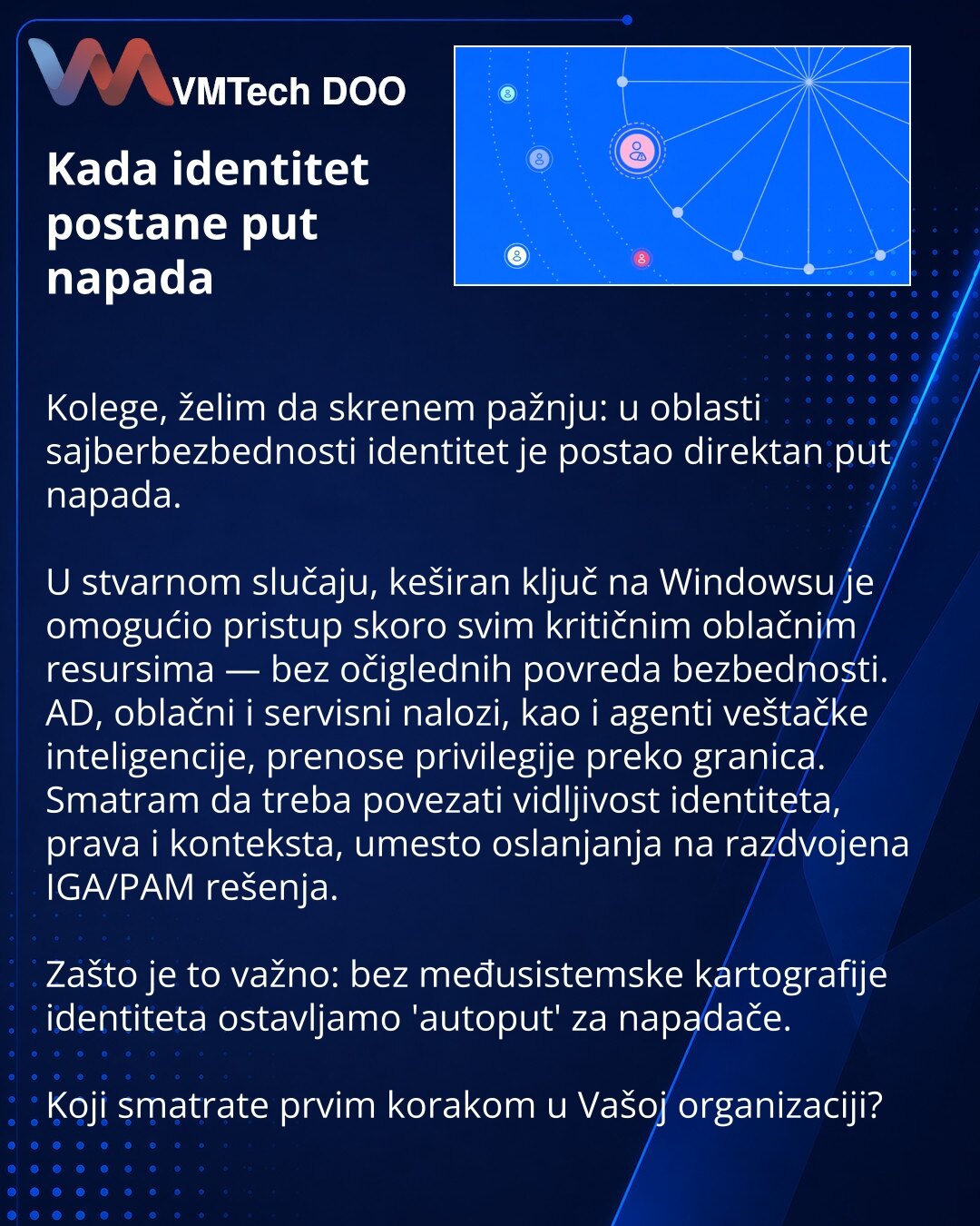 Kada identitet postane put napada

Kolege, želim da skrenem pažnju: u oblasti sajberbezbednosti identitet je postao direktan put napada.

U stvarnom slučaju, keširan ključ na Windowsu je omogućio pristup skoro svim kritičnim oblačnim resursima — bez očiglednih povreda bezbednosti.
AD, oblačni i servisni nalozi, kao i agenti veštačke inteligencije, prenose privilegije preko granica.
Smatram da treba povezati vidljivost identiteta, prava i konteksta, umesto oslanjanja na razdvojena IGA/PAM rešenja