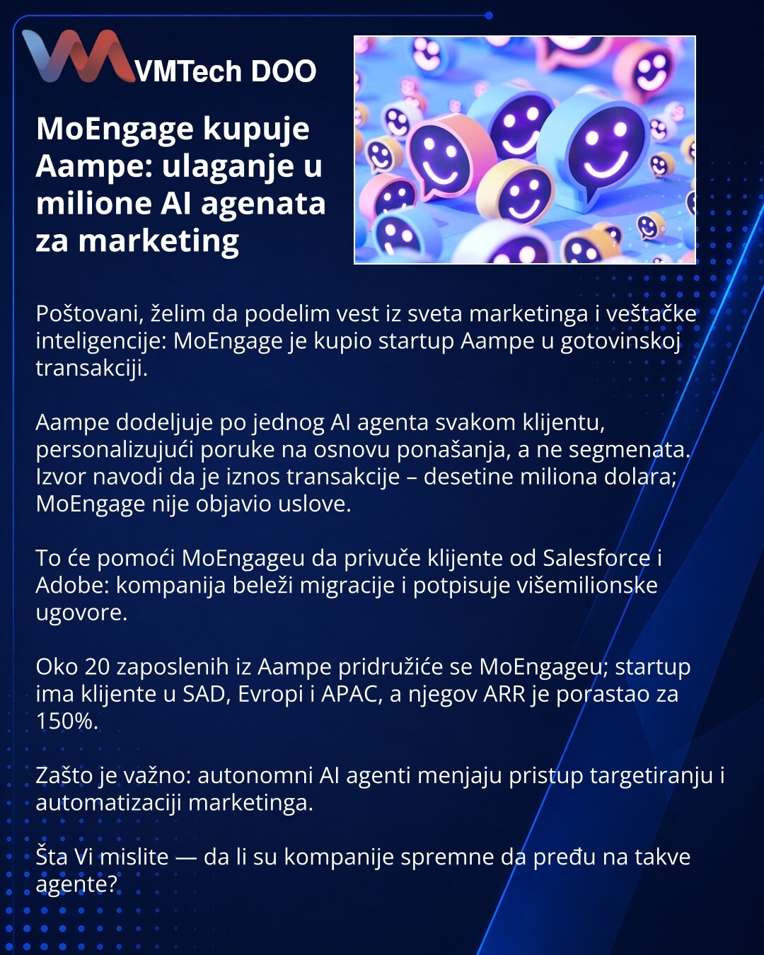 MoEngage kupuje Aampe: ulaganje u milione AI agenata za marketing

Poštovani, želim da podelim vest iz sveta marketinga i veštačke inteligencije: MoEngage je kupio startup Aampe u gotovinskoj transakciji.

Aampe dodeljuje po jednog AI agenta svakom klijentu, personalizujući poruke na osnovu ponašanja, a ne segmenata. Izvor navodi da je iznos transakcije – desetine miliona dolara; MoEngage nije objavio uslove.

To će pomoći MoEngageu da privuče klijente od Salesforce i Adobe: kompanija beleži mig