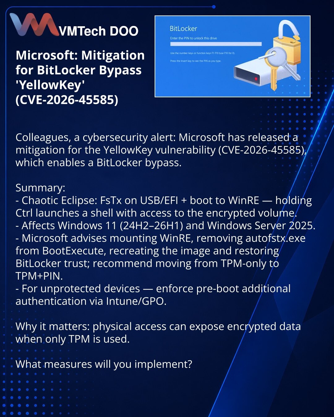 Microsoft: mitigacija za zaobilaženje BitLockera YellowKey (CVE-2026-45585)

Kolege, skrećem pažnju: Microsoft je objavio mitigaciju za ranjivost YellowKey (CVE-2026-45585) koja omogućava zaobilaženje BitLockera.

Ukratko:
- Chaotic Eclipse: FsTx na USB/EFI + boot u WinRE — držanje Ctrl pokreće shell sa pristupom šifrovanom volumenu.
- Obuhvata Windows 11 (24H2–26H1) i Windows Server 2025.
- Microsoft preporučuje montiranje WinRE, uklanjanje autofstx.exe iz BootExecute, rekreiranje slike i obnav
