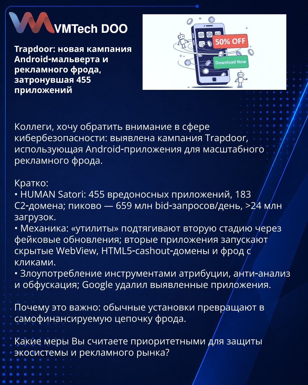Trapdoor: nova kampanja Android-malvera i reklamnog froda koja je pogodila 455 aplikacija

Kolege, želim da skrenem pažnju u oblasti sajber bezbednosti: otkrivena je kampanja Trapdoor koja koristi Android-aplikacije za masovni reklamni prevaru.

Kratko:
• HUMAN Satori: 455 zlonamernih aplikacija, 183 C2-domena; vrh — 659 mln bid-zahteva/dan, >24 mln preuzimanja.
• Mehanika: „utiliti“ povlače drugu fazu kroz lažna ažuriranja; sekundarne aplikacije pokreću sakriveni WebView, HTML5-cashout-domeni i
