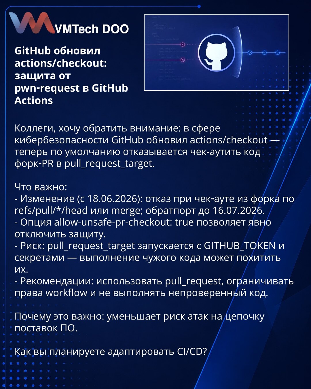 GitHub ažurirao actions/checkout: zaštita od pwn-request u GitHub Actions

Kolege, želim da skrenem pažnju: u oblasti sajber bezbednosti GitHub je ažurirao actions/checkout — sada podrazumevano odbija da checkout-uje kod iz fork-PR u pull_request_target.

Šta je važno:
- Promena (od 18.06.2026): odbijanje checkout-a iz forka po refs/pull/*/head ili merge; backport do 16.07.2026.
- Opcija allow-unsafe-pr-checkout: true omogućava eksplicitno isključivanje zaštite.
- Rizik: pull_request_target se p