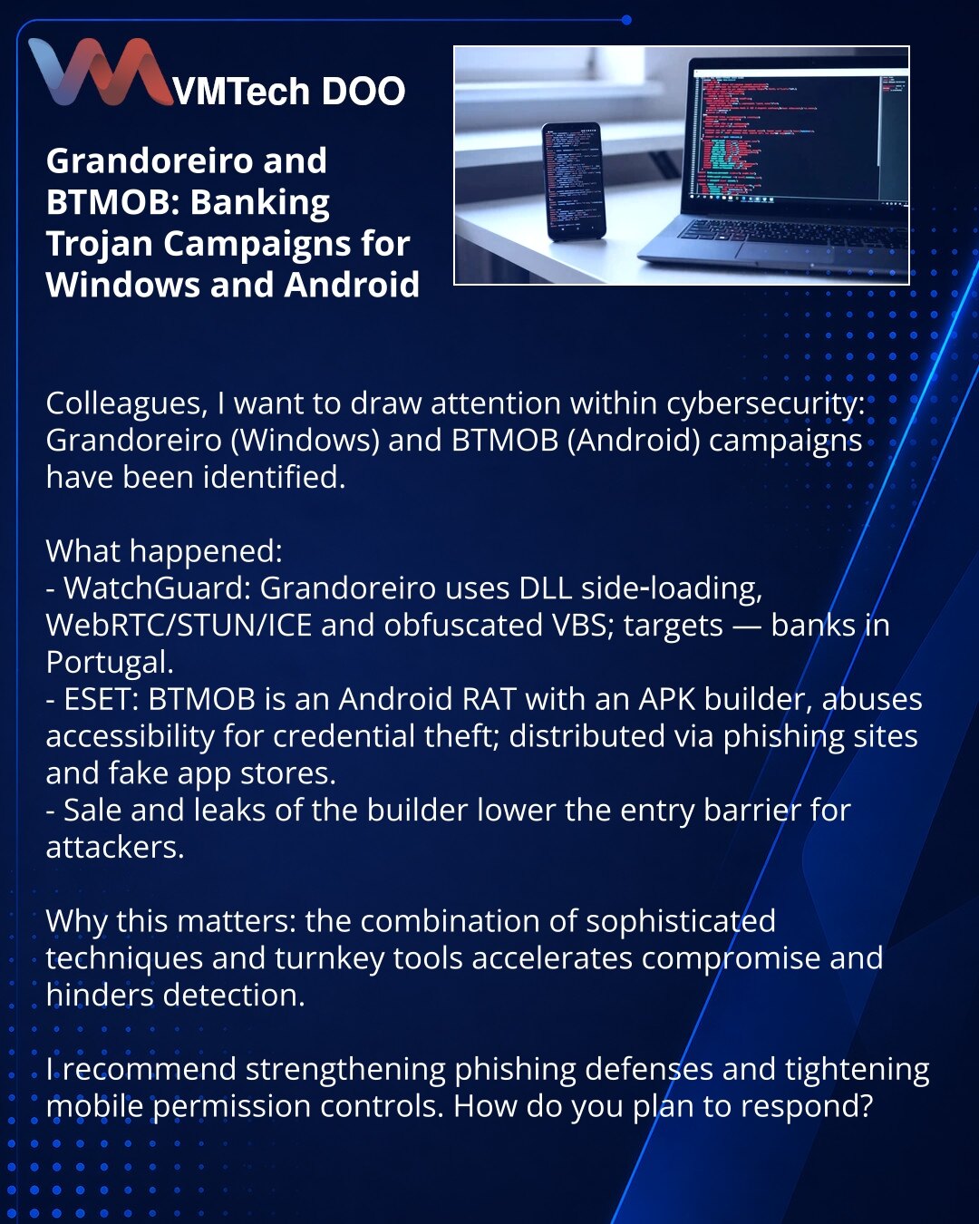 Grandoreiro i BTMOB: kampanje bankarskih trojanaca za Windows i Android

Колеги, želim da skrenem pažnju u oblasti sajber bezbednosti: otkrivene su kampanje Grandoreiro (Windows) i BTMOB (Android).

Šta se dogodilo:
- WatchGuard: Grandoreiro koristi DLL side‑loading, WebRTC/STUN/ICE i obfuskovane VBS; cilj — banke u Portugalu.
- ESET: BTMOB — Android‑RAT sa APK‑builderom, zloupotrebljava accessibility za krađu kredencijala; širenje — fišing sajtovi i lažne prodavnice.
- Prodaja i curenje builder