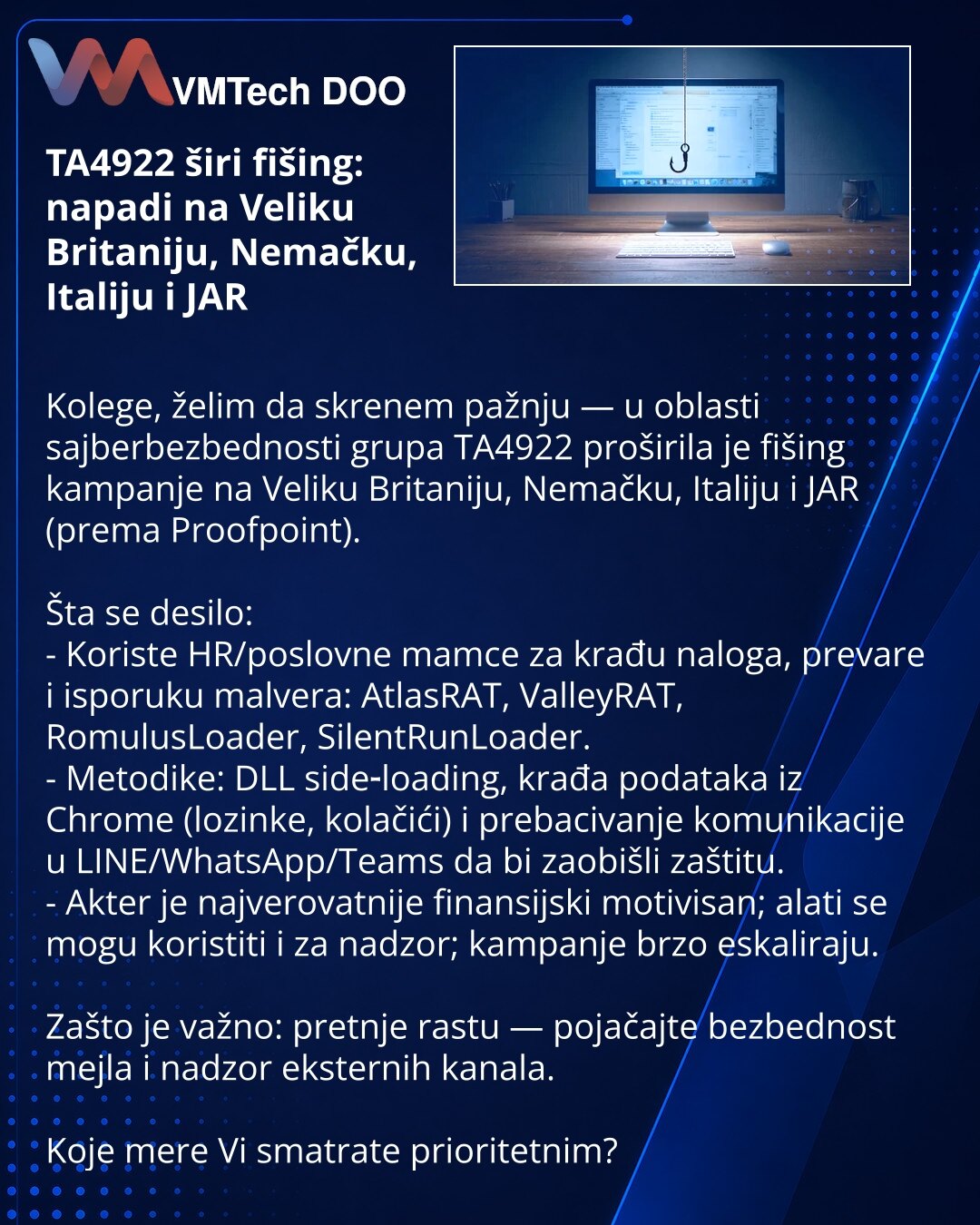 TA4922 širi fišing: napadi na Veliku Britaniju, Nemačku, Italiju i JAR

Kolege, želim da skrenem pažnju — u oblasti sajberbezbednosti grupa TA4922 proširila je fišing kampanje na Veliku Britaniju, Nemačku, Italiju i JAR (prema Proofpoint).

Šta se desilo:
- Koriste HR/poslovne mamce za krađu naloga, prevare i isporuku malvera: AtlasRAT, ValleyRAT, RomulusLoader, SilentRunLoader.
- Metodike: DLL side‑loading, krađa podataka iz Chrome (lozinke, kolačići) i prebacivanje komunikacije u LINE/WhatsApp