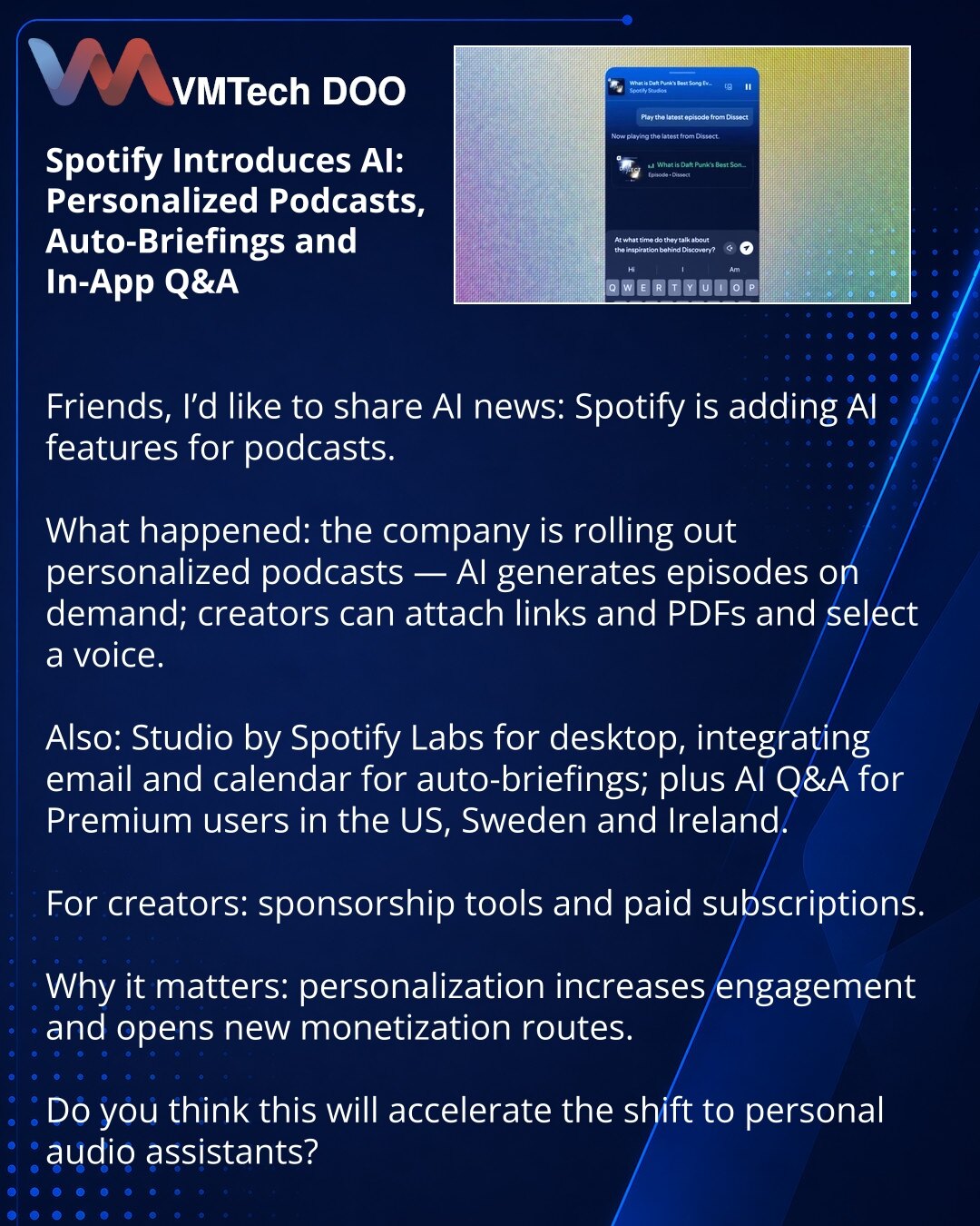 Spotify uvodi veštačku inteligenciju: personalizovani podkasti, auto‑brifinzi i Q&A u mobilnoj aplikaciji

Poštovani, želim da podelim vesti iz sveta veštačke inteligencije: Spotify dodaje AI funkcije za podkaste.

Šta se dogodilo: kompanija pokreće personalizovane podkaste — AI generiše epizode na zahtev; moguće je dodavati linkove, PDF‑ove i birati glas.

Takođe: Studio by Spotify Labs za desktop sa integracijom mejla i kalendara za auto‑briefing; i AI Q&A za Premium korisnike u SAD, Švedskoj