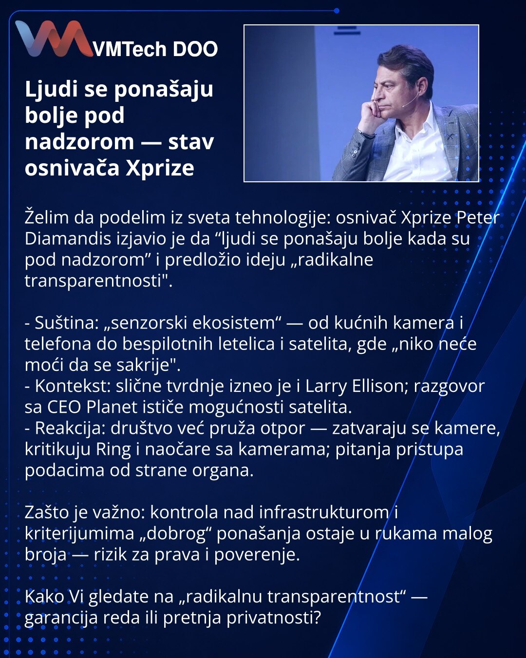 Ljudi se ponašaju bolje pod nadzorom — stav osnivača Xprize

Želim da podelim iz sveta tehnologije: osnivač Xprize Peter Diamandis izjavio je da “ljudi se ponašaju bolje kada su pod nadzorom” i predložio ideju „radikalne transparentnosti".

- Suština: „senzorski ekosistem“ — od kućnih kamera i telefona do bespilotnih letelica i satelita, gde „niko neće moći da se sakrije".
- Kontekst: slične tvrdnje izneo je i Larry Ellison; razgovor sa CEO Planet ističe mogućnosti satelita.
- Reakcija: društvo
