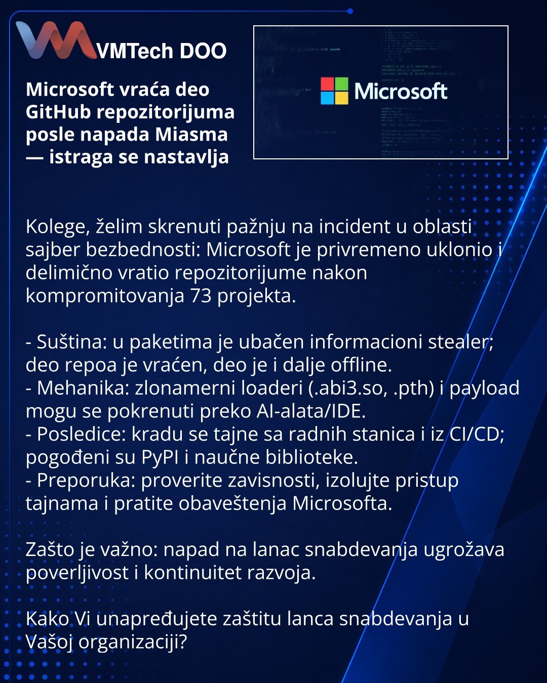 Microsoft vraća deo GitHub repozitorijuma posle napada Miasma — istraga se nastavlja

Kolege, želim skrenuti pažnju na incident u oblasti sajber bezbednosti: Microsoft je privremeno uklonio i delimično vratio repozitorijume nakon kompromitovanja 73 projekta.

- Suština: u paketima je ubačen informacioni stealer; deo repoa je vraćen, deo je i dalje offline.
- Mehanika: zlonamerni loaderi (.abi3.so, .pth) i payload mogu se pokrenuti preko AI-alata/IDE.
- Posledice: kradu se tajne sa radnih stanica