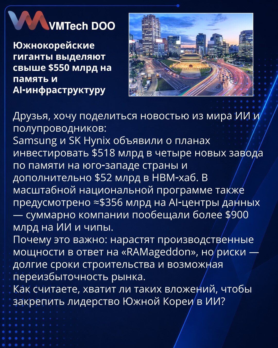 Južnokorejski giganti izdvajaju preko 550 milijardi dolara za memoriju i AI infrastrukturu

Prijatelji, želim da podelim vest iz sveta veštačke inteligencije i poluprovodnika:
Samsung i SK Hynix najavili su planove da investiraju 518 milijardi dolara u četiri nova postrojenja za memoriju na jugozapadu zemlje i dodatnih 52 milijarde dolara u HBM‑hub. U opsežnom nacionalnom programu takođe je predviđeno približno 356 milijardi dolara za AI‑data centre — kompanije su ukupno obećale više od 900 mili