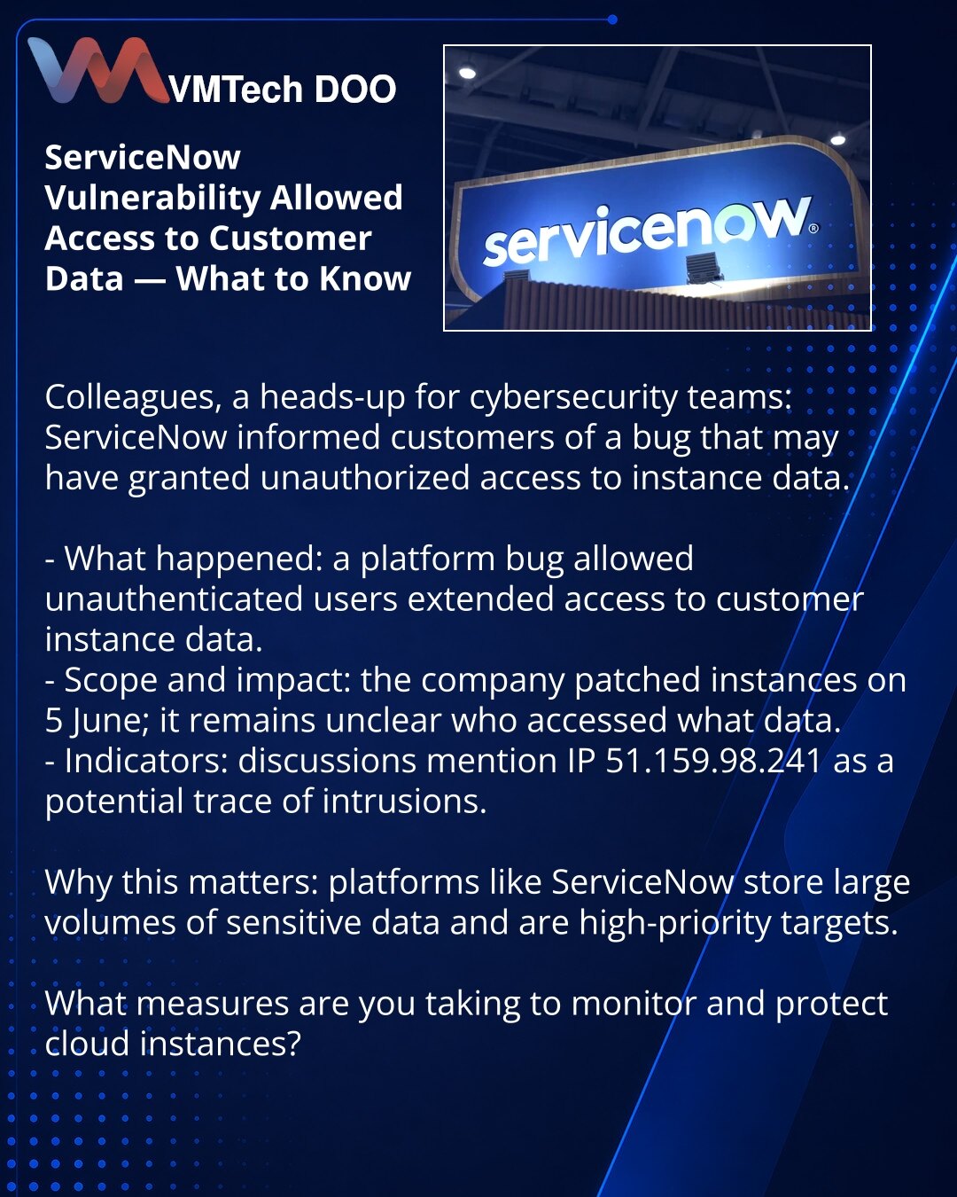 Ranljivost ServiceNow omogućila pristup podacima klijenata — šta je važno znati

Kolege, želim da skrenem pažnju iz oblasti sajberbezbednosti: ServiceNow je obavestio klijente o bagu koji je mogao omogućiti neovlašćen pristup podacima.

- Šta se dogodilo: bag u platformi davao je neautentifikovanim korisnicima proširen pristup podacima klijentskih instanci.
- Obim i posledice: kompanija je zakrpila instance 5. juna; za sada nije jasno ko je pristupio i koji podaci su kompromitovani.
- Indikatori