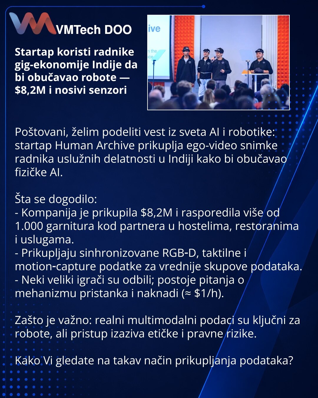 Startap koristi radnike gig-ekonomije Indije da bi obučavao robote — $8,2M i nosivi senzori

Poštovani, želim podeliti vest iz sveta AI i robotike: startap Human Archive prikuplja ego-video snimke radnika uslužnih delatnosti u Indiji kako bi obučavao fizičke AI.

Šta se dogodilo:
- Kompanija je prikupila $8,2M i rasporedila više od 1.000 garnitura kod partnera u hostelima, restoranima i uslugama.
- Prikupljaju sinhronizovane RGB‑D, taktilne i motion‑capture podatke za vrednije skupove podataka.