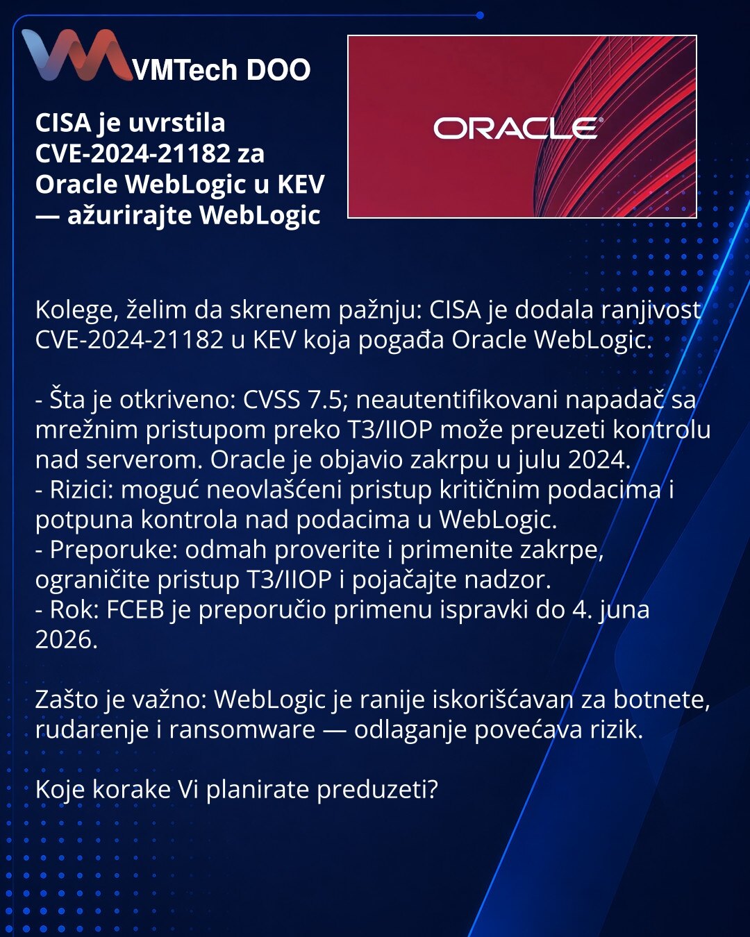 CISA je uvrstila CVE-2024-21182 za Oracle WebLogic u KEV — ažurirajte WebLogic

Kolege, želim da skrenem pažnju: CISA je dodala ranjivost CVE-2024-21182 u KEV koja pogađa Oracle WebLogic.

- Šta je otkriveno: CVSS 7.5; neautentifikovani napadač sa mrežnim pristupom preko T3/IIOP može preuzeti kontrolu nad serverom. Oracle je objavio zakrpu u julu 2024.
- Rizici: moguć neovlašćeni pristup kritičnim podacima i potpuna kontrola nad podacima u WebLogic.
- Preporuke: odmah proverite i primenite zakrp