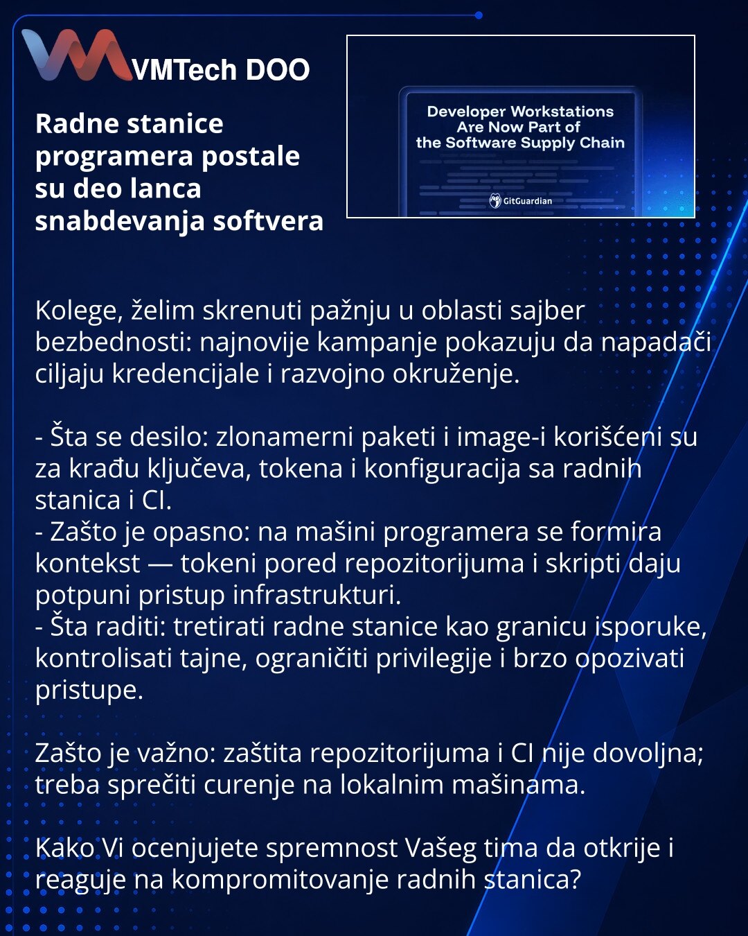 Radne stanice programera postale su deo lanca snabdevanja softvera

Kolege, želim skrenuti pažnju u oblasti sajber bezbednosti: najnovije kampanje pokazuju da napadači ciljaju kredencijale i razvojno okruženje.

- Šta se desilo: zlonamerni paketi i image-i korišćeni su za krađu ključeva, tokena i konfiguracija sa radnih stanica i CI.
- Zašto je opasno: na mašini programera se formira kontekst — tokeni pored repozitorijuma i skripti daju potpuni pristup infrastrukturi.
- Šta raditi: tretirati rad