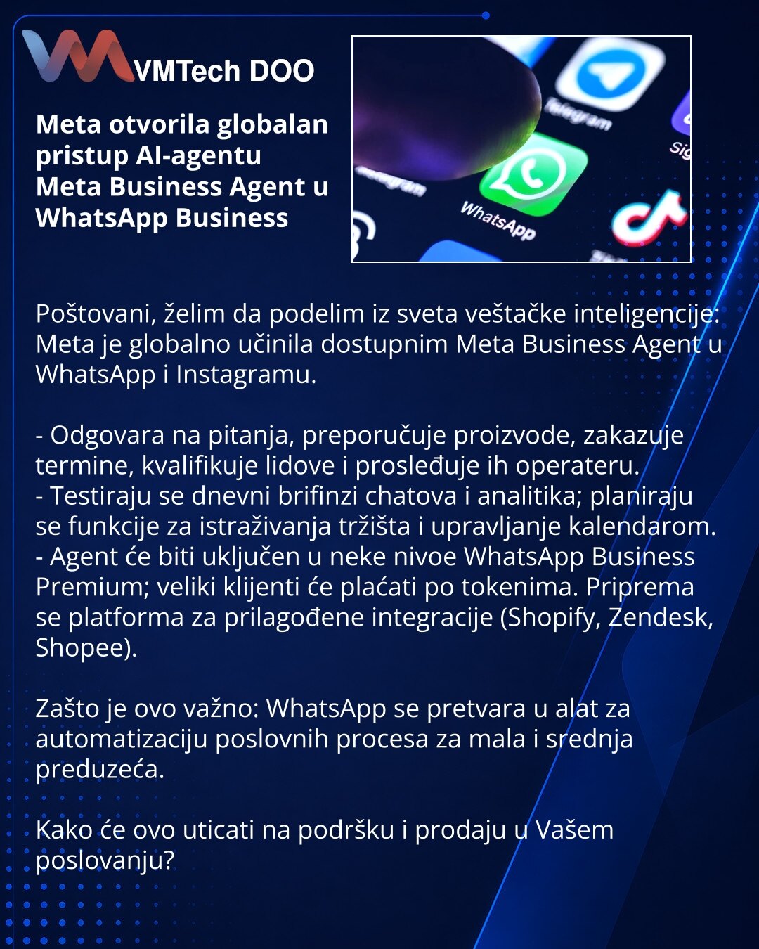 Meta otvorila globalan pristup AI-agentu Meta Business Agent u WhatsApp Business

Poštovani, želim da podelim iz sveta veštačke inteligencije: Meta je globalno učinila dostupnim Meta Business Agent u WhatsApp i Instagramu.

- Odgovara na pitanja, preporučuje proizvode, zakazuje termine, kvalifikuje lidove i prosleđuje ih operateru.
- Testiraju se dnevni brifinzi chatova i analitika; planiraju se funkcije za istraživanja tržišta i upravljanje kalendarom.
- Agent će biti uključen u neke nivoe What