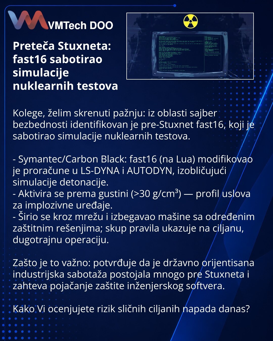 Preteča Stuxneta: fast16 sabotirao simulacije nuklearnih testova

Kolege, želim skrenuti pažnju: iz oblasti sajber bezbednosti identifikovan je pre-Stuxnet fast16, koji je sabotirao simulacije nuklearnih testova.

- Symantec/Carbon Black: fast16 (na Lua) modifikovao je proračune u LS-DYNA i AUTODYN, izobličujući simulacije detonacije.
- Aktivira se prema gustini (>30 g/cm³) — profil uslova za implozivne uređaje.
- Širio se kroz mrežu i izbegavao mašine sa određenim zaštitnim rešenjima; skup prav