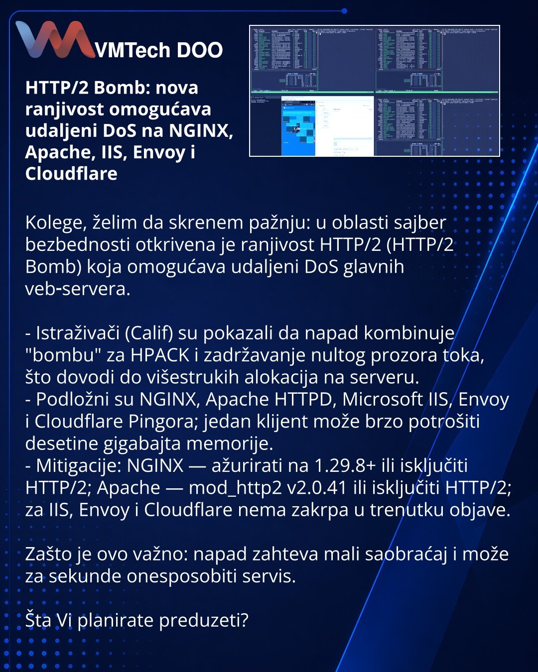 HTTP/2 Bomb: nova ranjivost omogućava udaljeni DoS na NGINX, Apache, IIS, Envoy i Cloudflare

Kolege, želim da skrenem pažnju: u oblasti sajber bezbednosti otkrivena je ranjivost HTTP/2 (HTTP/2 Bomb) koja omogućava udaljeni DoS glavnih veb‑servera.

- Istraživači (Calif) su pokazali da napad kombinuje "bombu" za HPACK i zadržavanje nultog prozora toka, što dovodi do višestrukih alokacija na serveru.
- Podložni su NGINX, Apache HTTPD, Microsoft IIS, Envoy i Cloudflare Pingora; jedan klijent može
