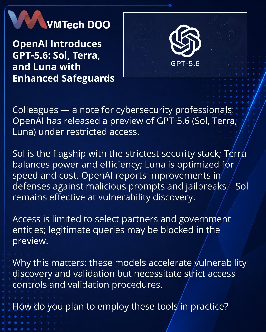 OpenAI je predstavio GPT‑5.6 Sol, Terra i Luna sa pojačanim bezbednosnim merama

Poštovane kolege, skrećem pažnju iz oblasti sajber bezbednosti: OpenAI je pustio preview GPT‑5.6 (Sol, Terra, Luna) uz ograničen pristup.

Sol — premijum model sa najozbiljnijim bezbednosnim stekom; Terra — balans snage i efikasnosti; Luna — fokus na brzinu i troškove. OpenAI navodi poboljšanja u zaštiti od opasnih upita i jailbreak‑a; Sol takođe efikasno pomaže pri lociranju ranjivosti.

Pristup je dat ograničenoj