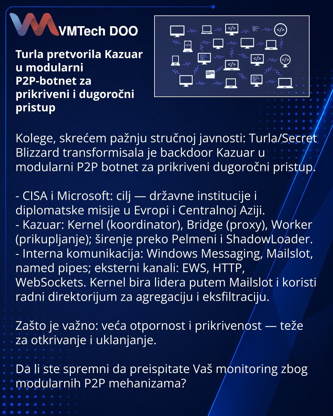 Turla pretvorila Kazuar u modularni P2P-botnet za prikriveni i dugoročni pristup

Kolege, skrećem pažnju stručnoj javnosti: Turla/Secret Blizzard transformisala je backdoor Kazuar u modularni P2P botnet za prikriveni dugoročni pristup.

- CISA i Microsoft: cilj — državne institucije i diplomatske misije u Evropi i Centralnoj Aziji.
- Kazuar: Kernel (koordinator), Bridge (proxy), Worker (prikupljanje); širenje preko Pelmeni i ShadowLoader.
- Interna komunikacija: Windows Messaging, Mailslot, name