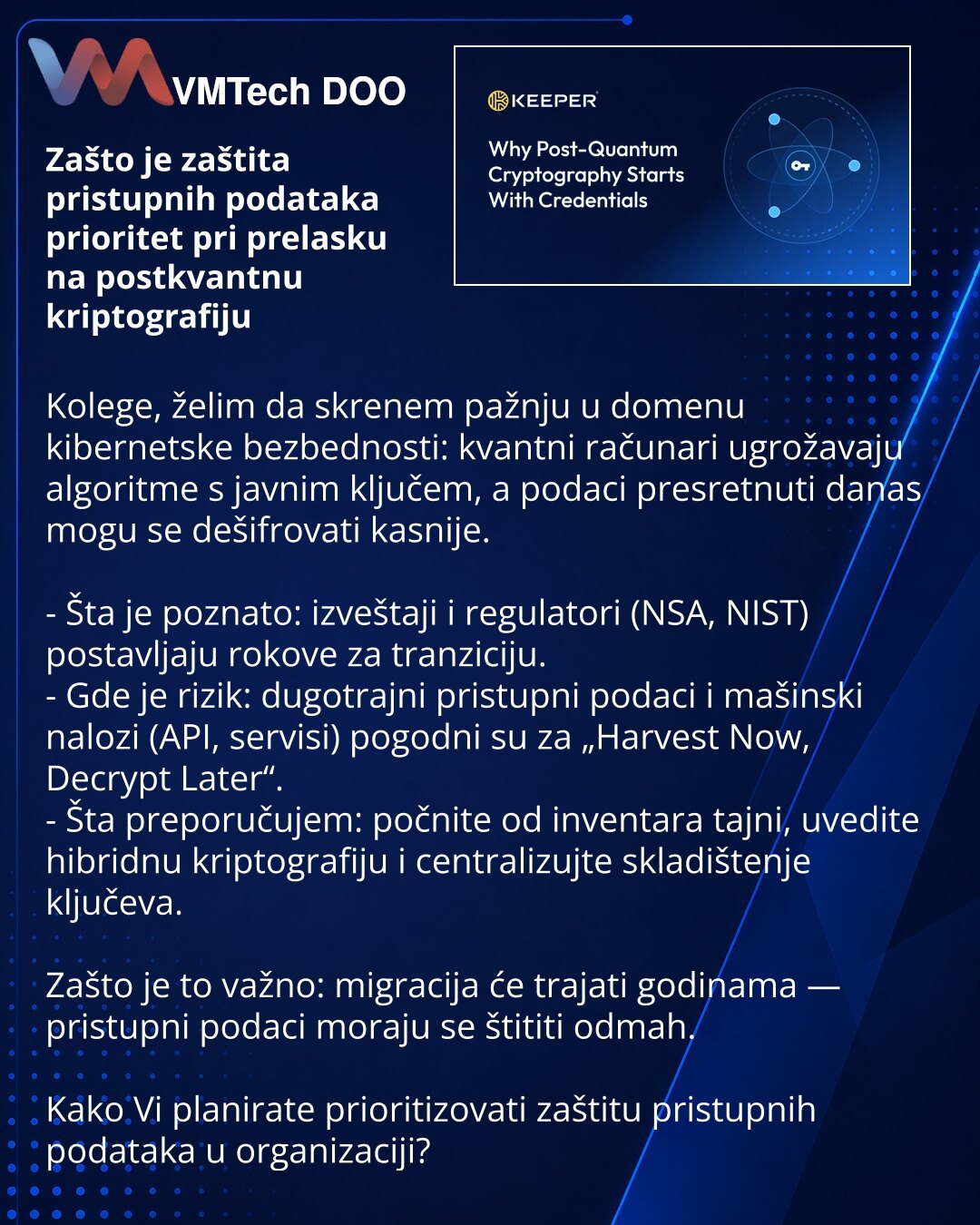 Zašto je zaštita pristupnih podataka prioritet pri prelasku na postkvantnu kriptografiju

Kolege, želim da skrenem pažnju u domenu kibernetske bezbednosti: kvantni računari ugrožavaju algoritme s javnim ključem, a podaci presretnuti danas mogu se dešifrovati kasnije.

- Šta je poznato: izveštaji i regulatori (NSA, NIST) postavljaju rokove za tranziciju.
- Gde je rizik: dugotrajni pristupni podaci i mašinski nalozi (API, servisi) pogodni su za „Harvest Now, Decrypt Later“.
- Šta preporučujem: poč