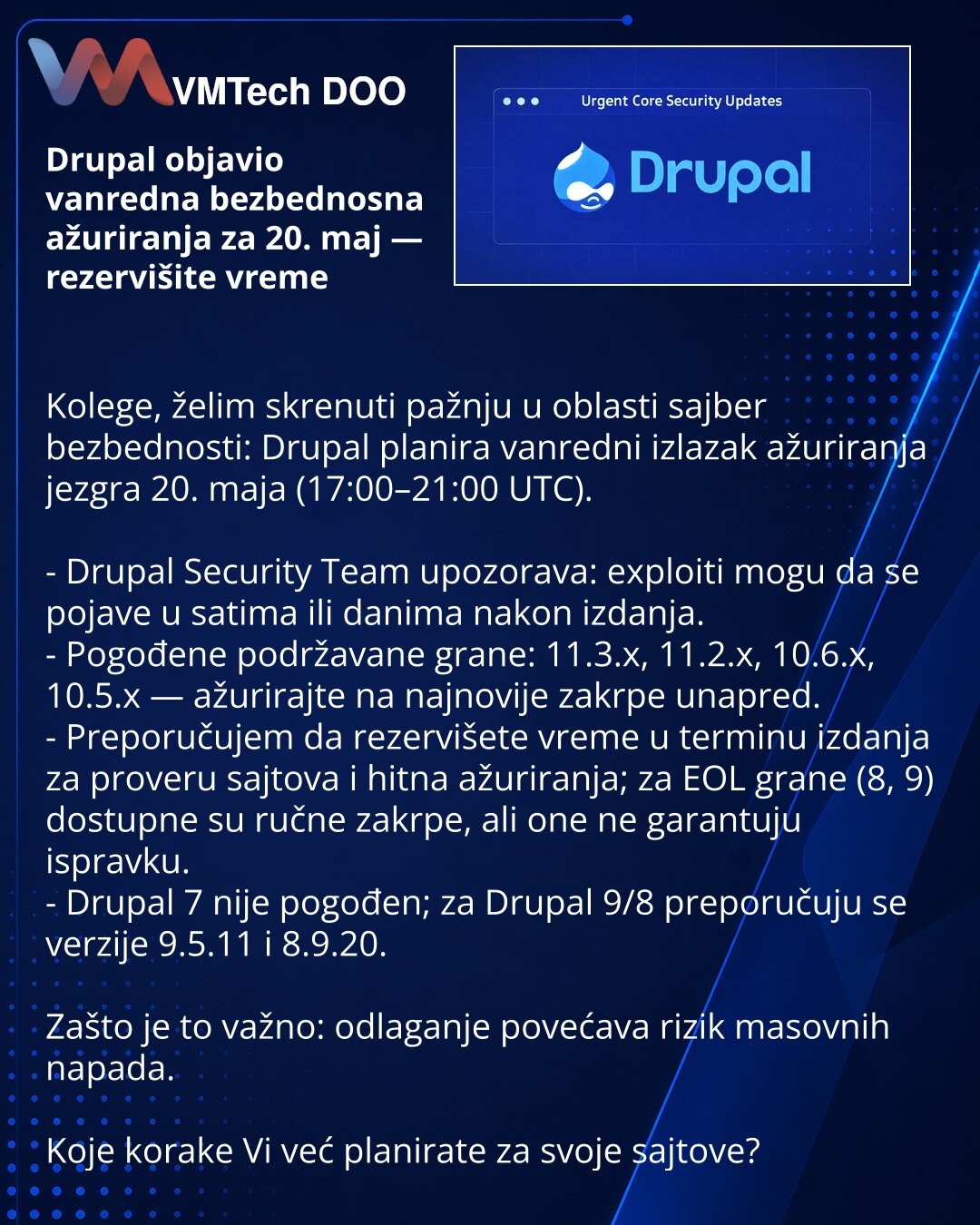 Drupal objavio vanredna bezbednosna ažuriranja za 20. maj — rezervišite vreme

Kolege, želim skrenuti pažnju u oblasti sajber bezbednosti: Drupal planira vanredni izlazak ažuriranja jezgra 20. maja (17:00–21:00 UTC).

- Drupal Security Team upozorava: exploiti mogu da se pojave u satima ili danima nakon izdanja.
- Pogođene podržavane grane: 11.3.x, 11.2.x, 10.6.x, 10.5.x — ažurirajte na najnovije zakrpe unapred.
- Preporučujem da rezervišete vreme u terminu izdanja za proveru sajtova i hitna ažu