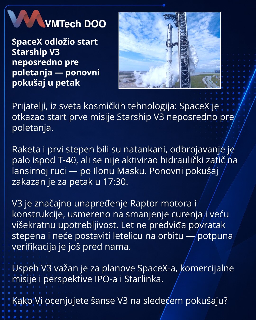 SpaceX odložio start Starship V3 neposredno pre poletanja — ponovni pokušaj u petak

Prijatelji, iz sveta kosmičkih tehnologija: SpaceX je otkazao start prve misije Starship V3 neposredno pre poletanja.

Raketa i prvi stepen bili su natankani, odbrojavanje je palo ispod T‑40, ali se nije aktivirao hidraulički zatič na lansirnoj ruci — po Ilonu Masku. Ponovni pokušaj zakazan je za petak u 17:30.

V3 je značajno unapređenje Raptor motora i konstrukcije, usmereno na smanjenje curenja i veću višekra