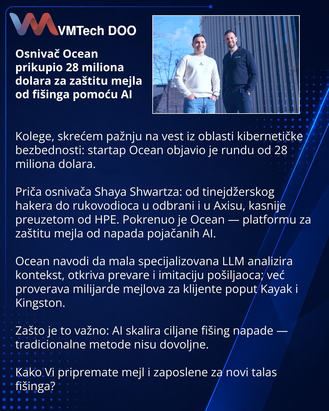 Osnivač Ocean prikupio 28 miliona dolara za zaštitu mejla od fišinga pomoću AI

Kolege, skrećem pažnju na vest iz oblasti kibernetičke bezbednosti: startap Ocean objavio je rundu od 28 miliona dolara.

Priča osnivača Shaya Shwartza: od tinejdžerskog hakera do rukovodioca u odbrani i u Axisu, kasnije preuzetom od HPE. Pokrenuo je Ocean — platformu za zaštitu mejla od napada pojačanih AI.

Ocean navodi da mala specijalizovana LLM analizira kontekst, otkriva prevare i imitaciju pošiljaoca; već prov