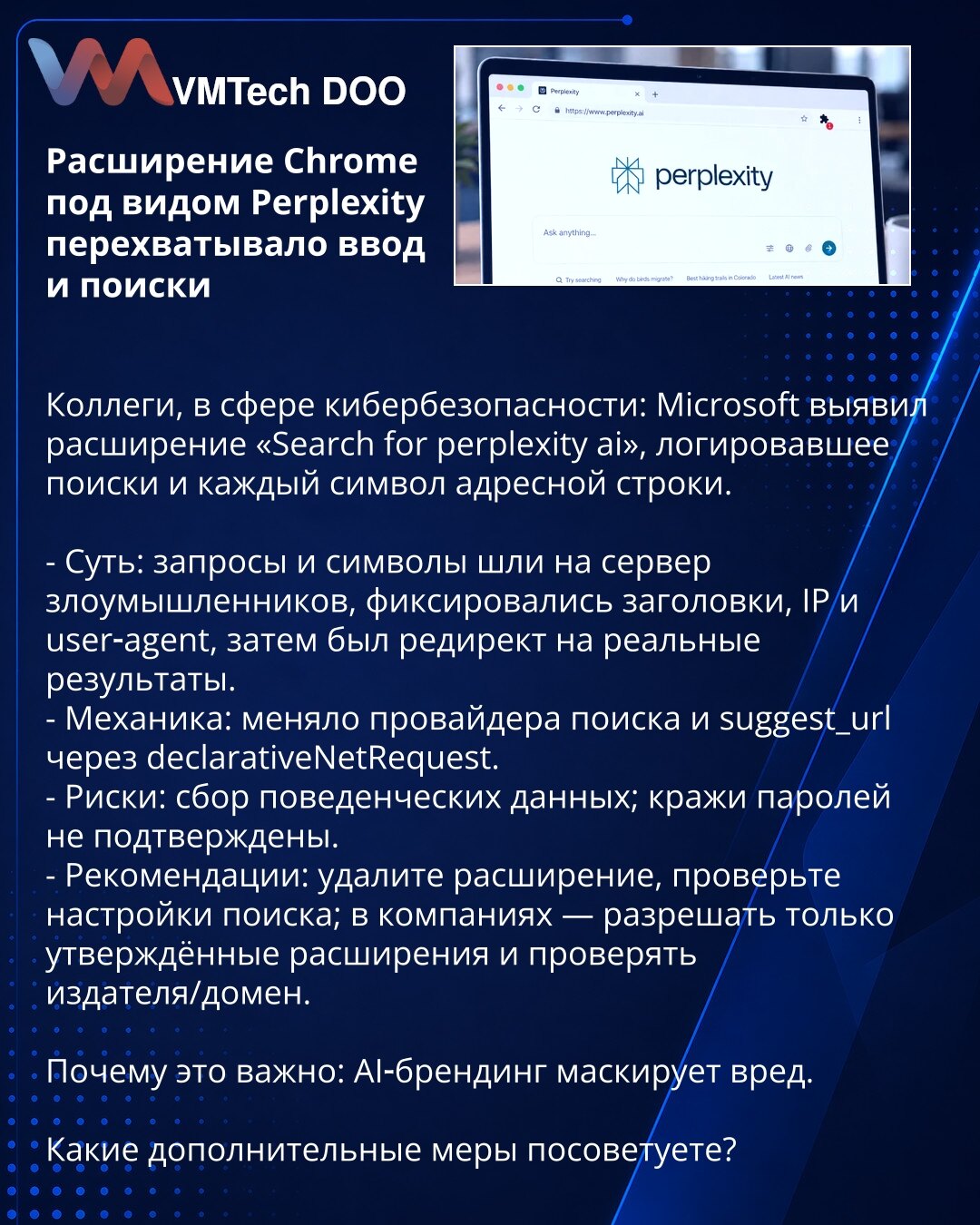 Chrome ekstenzija predstavljena kao Perplexity presretala je unose i pretrage

Kolege, u sferi kibernetičke bezbednosti: Microsoft je otkrio ekstenziju «Search for perplexity ai», koja je logovala pretrage i svaki karakter iz adresne trake.

- Suština: zahtevi i karakteri su slati na server napadača; beležili su se zaglavlja, IP i user‑agent; potom redirekt na stvarne rezultate.
- Mehanika: menjala je provajdera pretrage i suggest_url preko declarativeNetRequest.
- Rizici: prikupljanje ponašajni
