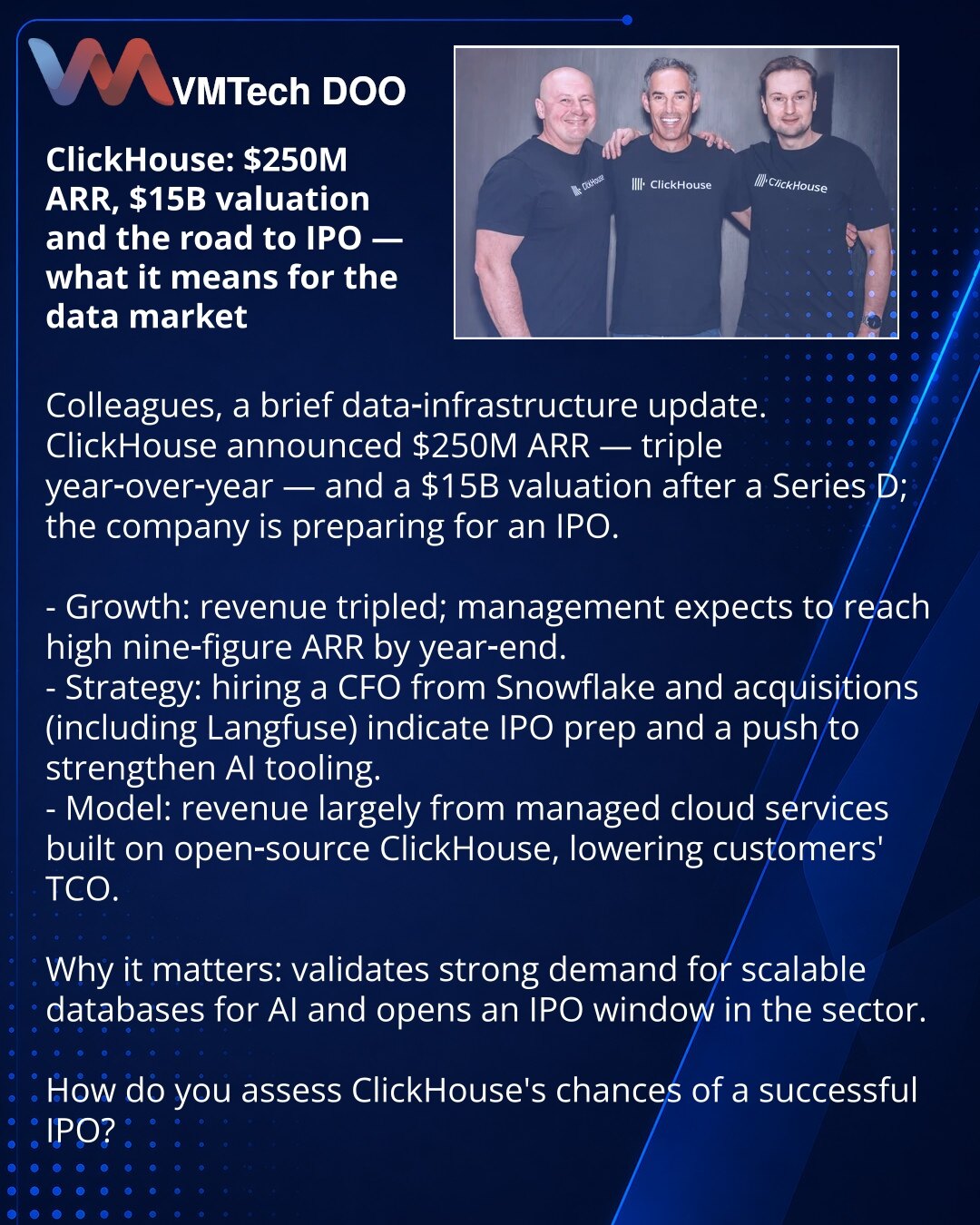 ClickHouse: $250M ARR, procena $15 mlrd i put ka IPO — šta znači za tržište podataka

Poštovani, delim vest iz sveta infrastrukture podataka.
ClickHouse je objavio ARR od $250M — utrostruko više nego pre godinu dana; procena nakon runde D iznosi $15 mlrd, kompanija se priprema za IPO.

- Rast: prihod je utrostručen, rukovodstvo očekuje deveto-cifrene rezultate do kraja godine.
- Strategija: angažovanje CFO iz Snowflake-a i akvizicije (uključujući Langfuse) ukazuju na pripremu za javno tržište i