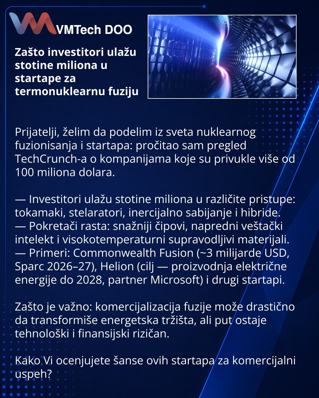 Zašto investitori ulažu stotine miliona u startape za termonuklearnu fuziju

Prijatelji, želim da podelim iz sveta nuklearnog fuzionisanja i startapa: pročitao sam pregled TechCrunch-a o kompanijama koje su privukle više od 100 miliona dolara.

— Investitori ulažu stotine miliona u različite pristupe: tokamaki, stelaratori, inercijalno sabijanje i hibride.
— Pokretači rasta: snažniji čipovi, napredni veštački intelekt i visokotemperaturni supravodljivi materijali.
— Primeri: Commonwealth Fusion