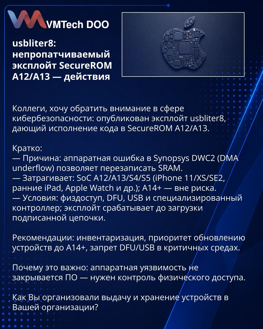 usbliter8: nezakrpljiv eksploat SecureROM A12/A13 — akcije

Kolege, želim skrenuti pažnju u oblasti sajber bezbednosti: objavljen je eksploat usbliter8 koji omogućava izvršenje koda u SecureROM A12/A13.

Kratko:
— Uzrok: hardverska greška u Synopsys DWC2 (DMA underflow) omogućava prepisivanje SRAM-a.
— Pogođeni: SoC A12/A13/S4/S5 (iPhone 11/XS/SE2, raniji iPad, Apple Watch i dr.); A14+ — van rizika.
— Uslovi: fizički pristup, DFU, USB i specijalizovani kontroler; eksploat deluje pre učitavanja p