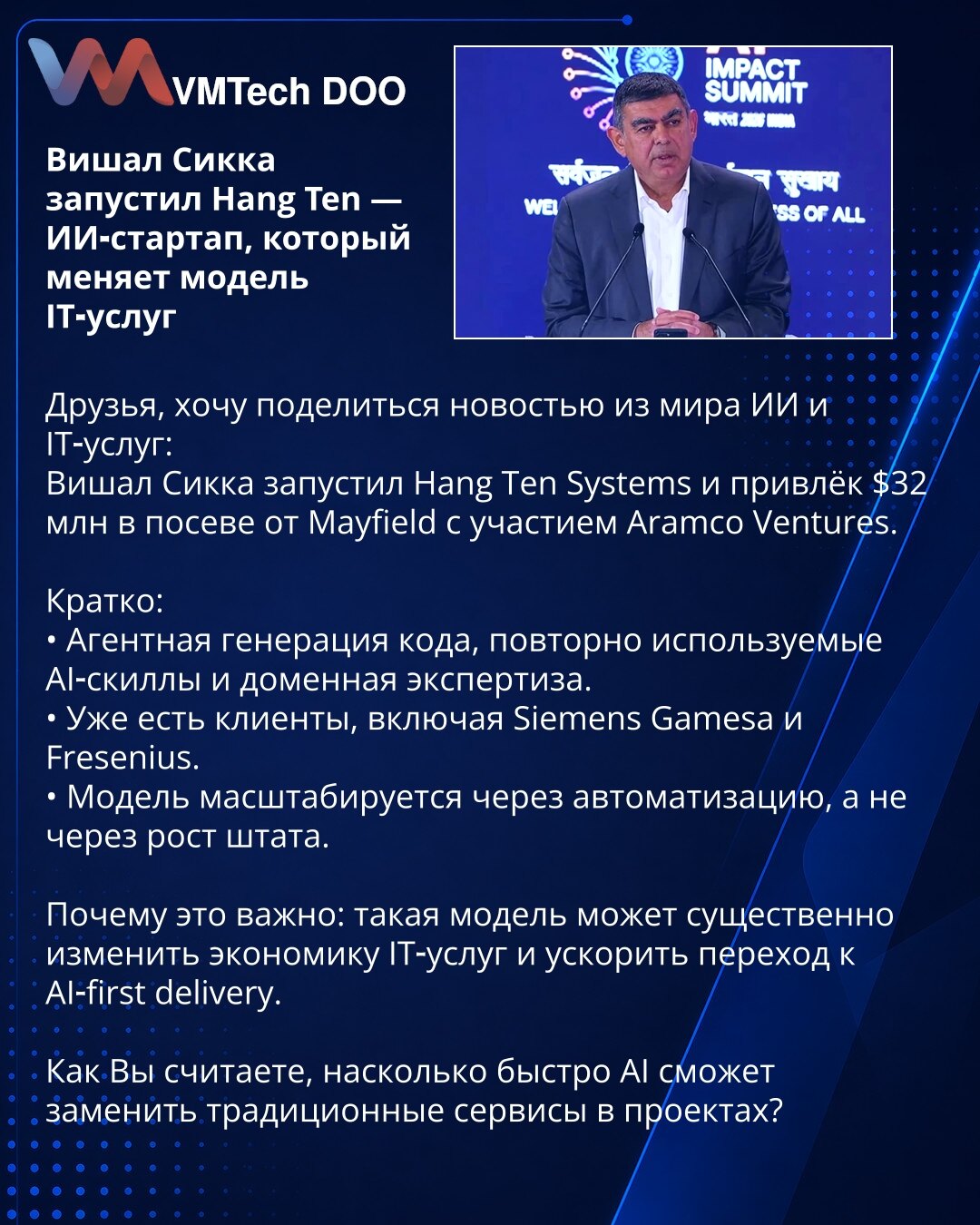 Višal Sikka pokrenuo Hang Ten — AI startap koji menja model IT usluga

Prijatelji, želim podeliti vest iz sveta veštačke inteligencije i IT usluga:
Višal Sikka je pokrenuo Hang Ten Systems i prikupio 32 miliona dolara u seed rundi od Mayfield uz učešće Aramco Ventures.

Kratko:
• Agentsko generisanje koda, ponovo upotrebljive AI veštine i ekspertiza u domeni.
• Već ima klijente, uključujući Siemens Gamesa i Fresenius.
• Model se skalira automatizacijom, ne povećanjem broja zaposlenih.

Zašto je