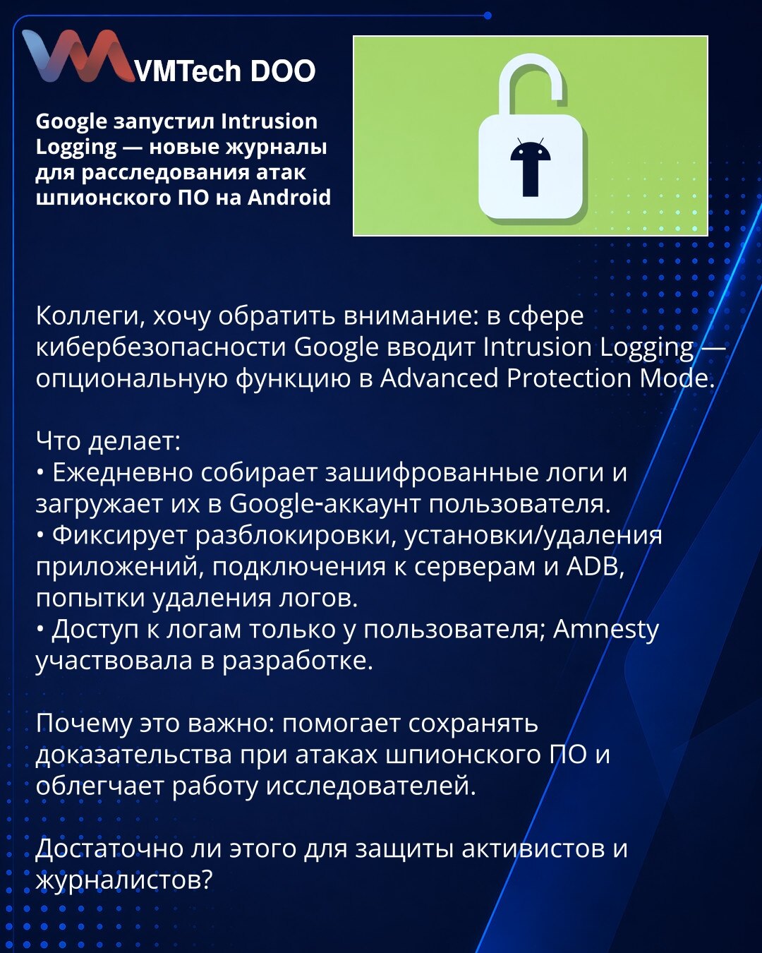 Google je pokrenuo Intrusion Logging — novi zapisnici za istragu napada špijunskog softvera na Android

Kolege, želim skrenuti pažnju: u oblasti sajber bezbednosti Google uvodi Intrusion Logging — opcionu funkciju u Advanced Protection Mode.

Šta radi:
• Dnevno sakuplja šifrovane zapise i otpremi ih na Google nalog korisnika.
• Beleži otključavanja, instalacije/uklanjanja aplikacija, konekcije na servere i ADB, pokušaje brisanja zapisa.
• Pristup zapisima ima isključivo korisnik; Amnesty je učes